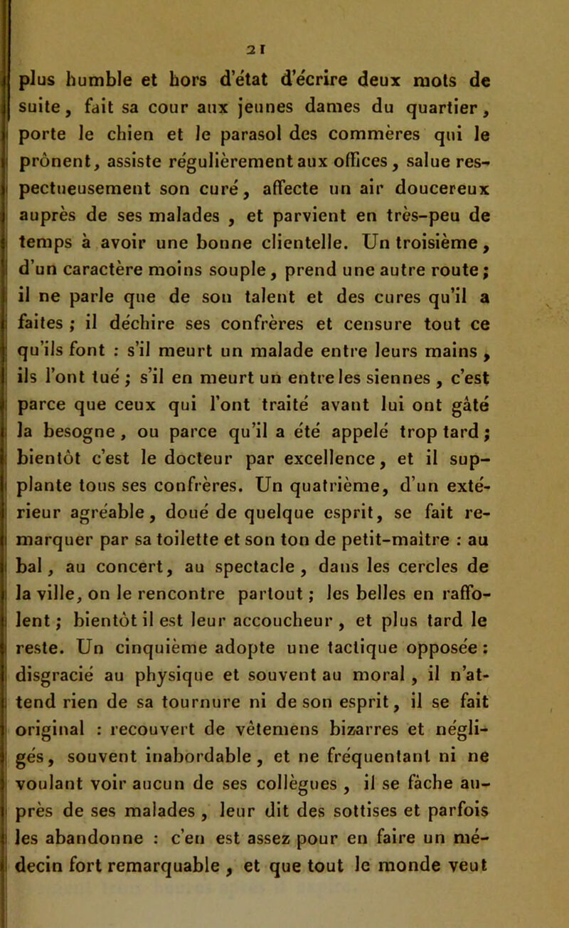 plus humble et hors d’état d’écrire deux mots de suite, fait sa cour aux jeunes dames du quartier, porte le chien et Je parasol des commères qui le prônent, assiste régulièrement aux olïices, salue res- pectueusement son curé, affecte un air doucereux auprès de ses malades , et parvient en très-peu de temps à avoir une bonne clientelle. Un troisième, d’un caractère moins souple, prend une autre route ; il ne parle que de son talent et des cures qu’il a faites ; il déchire ses confrères et censure tout ce qu’ils font : s’il meurt un malade entre leurs mains , ils l’ont tué ; s’il en meurt un entre les siennes , c’est parce que ceux qui l’ont traité avant lui ont gâté la besogne , ou parce qu’il a été appelé trop tard ; bientôt c’est le docteur par excellence, et il sup- plante tous ses confrères. Un quatrième, d’un exté- rieur agréable, doué de quelque esprit, se fait re- marquer par sa toilette et son ton de petit-maitre : au bal, au concert, au spectacle, dans les cercles de la ville, on le rencontre partout ; les belles en raffo- lent ; bientôt il est leur accoucheur , et plus tard le reste. Un cinquième adopte une tactique opposée: disgracié au physique et souvent au moral , il n’at- tend rien de sa tournure ni de son esprit, il se fait original : recouvert de vêtemens bizarres et négli- gés, souvent inabordable, et ne fréquentant ni ne voulant voir aucun de ses collègues , il se fâche au- près de ses malades , leur dit des sottises et parfois les abandonne : c’en est assez pour en faire un mé- decin fort remarquable , et que tout le monde veut