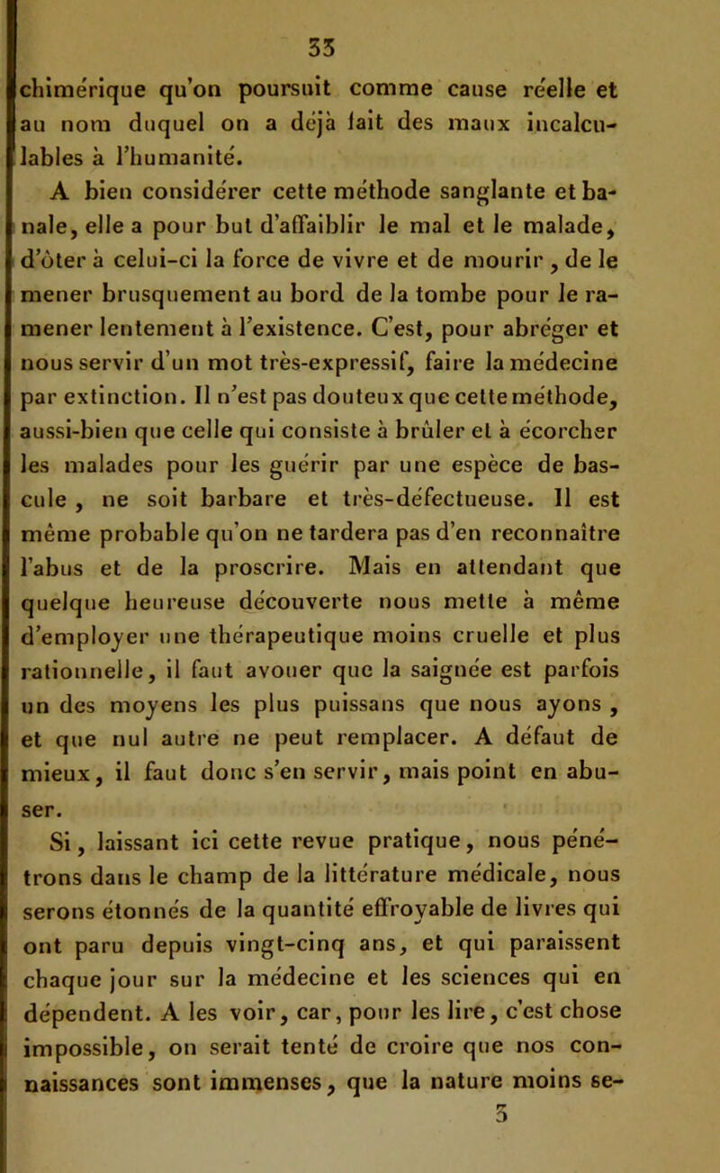 chimérique qu’on poursuit comme cause réelle et au nom duquel on a déjà lait des maux incalcu- lables à l’humanité. A bien considérer cette méthode sanglante et ba- nale, elle a pour but d’affaiblir le mal et le malade, d oter à celui-ci la force de vivre et de mourir , de le mener brusquement au bord de la tombe pour Je ra- mener lentement à l’existence. C’est, pour abréger et nous servir d’un mot très-expressif, faire la médecine par extinction. Il n’est pas douteux que cetteme'thode, aussi-bien que celle qui consiste à brûler et à écorcher les malades pour les guérir par une espèce de bas- cule , ne soit barbare et très-défectueuse. Il est même probable qu’on ne tardera pas d’en reconnaître l’abus et de la proscrire. Mais en attendant que quelque heureuse découverte nous mette à même d’employer une thérapeutique moins cruelle et plus rationnelle, il faut avouer que la saignée est parfois un des moyens les plus puissans que nous ayons , et que nul autre ne peut remplacer. A défaut de mieux, il faut donc s’en servir, mais point en abu- ser. Si, laissant ici cette revue pratique, nous péné- trons dans le champ de la littérature médicale, nous serons étonnés de la quantité effroyable de livres qui ont paru depuis vingt-cinq ans, et qui paraissent chaque jour sur la médecine et les sciences qui en dépendent. A les voir, car, pour les lire, c’est chose impossible, on serait tenté de croire que nos con- naissances sont immenses, que la nature moins se- 3