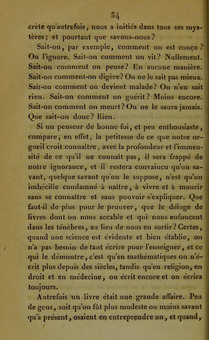 crête qu’autrefois, nous a inities dans tous ses mys- tères; et pourtant que savons-nous? Sait-on, par exemple, comment on est conçu? On l’ignore. Sait-on comment on vit? Nullement. Sait-on comment on pense? En aucune manière. Sait-on comment-on digère? On ne le sait pas mieux. Sait-on comment on devient malade? On n’en sait rien. Sait-on comment on guérit? Moins encore. Sait-on comment on meurt? On ne le saura jamais. Que sait-on donc? Rien. Si un penseur de bonne foi, et peu enthousiaste, compare, en effet, la petitesse de ce que notre or- gueil croit connaître, avec la profondeur et l’immen- sité de ce qu’il ne connaît pas, il sera frappé de notre ignorance, et il restera convaincu qu’un sa- vant, quelque savant qu'on le suppose, n’est qu’un imbécille condamné à naître, à vivre et à mourir sans se connaître et sans pouvoir s’expliquer. Que faut-il de plus pour le prouver, que le déluge de livres dont on nous accable et qui nous enfoncent dans les ténèbres, an lieu de nous en sortir ? Certes, quand une science est évidente et bien établie, on n’a pas besoin de tant écrire pour l’enseigner, et ce qui le démontre, c’est qu’en mathématiques on n’é- crit plus depuis des siècles, tandis qu’en religion, en droit et en médecine, on écrit encore et on écrira toujours. Autrefois un livre était une grande affaire. Peu de gens, soit qu’on fut plus modeste ou moins savant qu’à présent, osaient en entreprendre un, et quand.