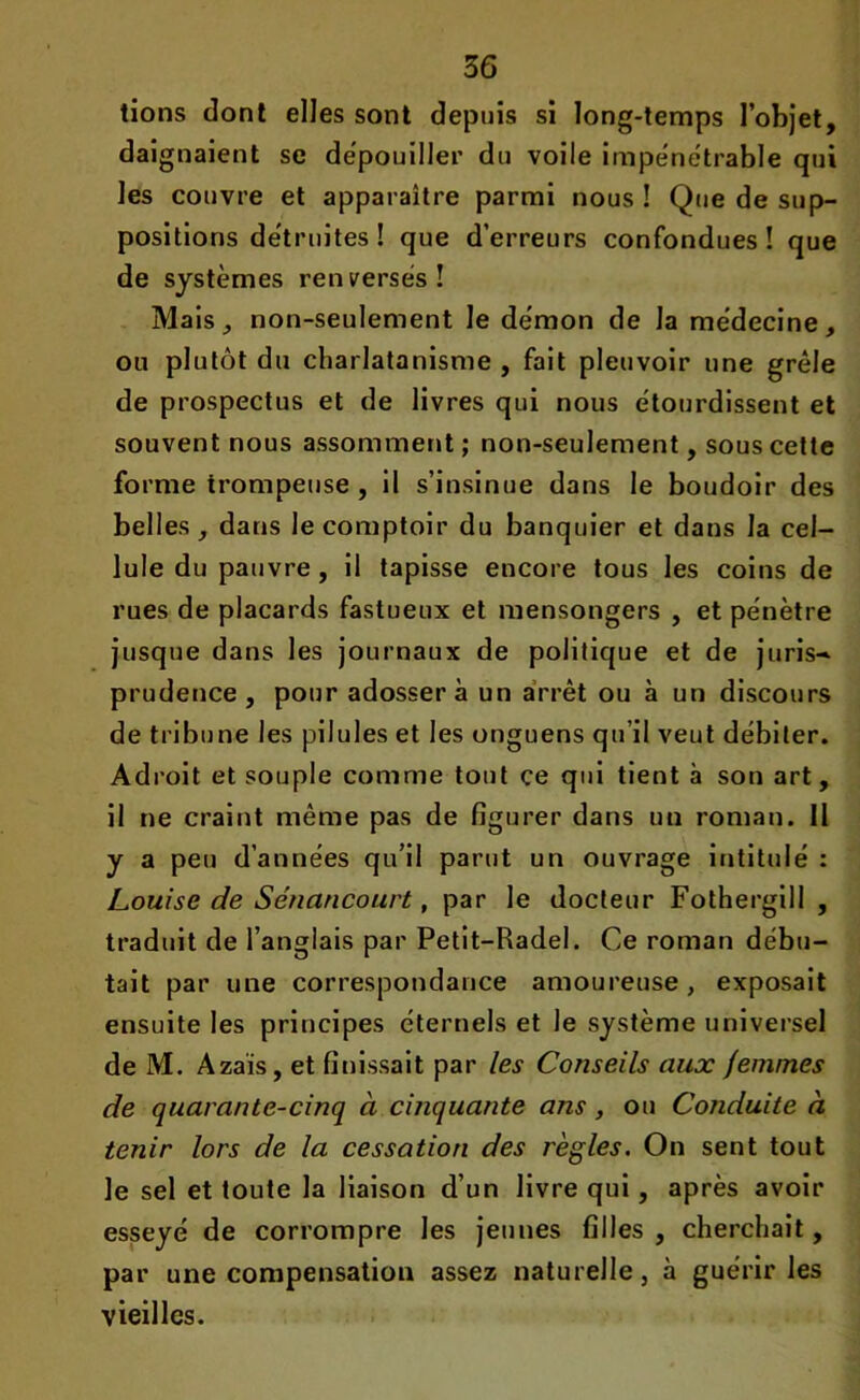 tions dont elles sont depuis si long-temps l’objet, daignaient se dépouiller du voile impénétrable qui les couvre et apparaître parmi nous! Que de sup- positions détruites! que d’erreurs confondues! que de systèmes renversés! Mais, non-seulement le démon de la médecine, ou plutôt du charlatanisme , fait pleuvoir une grêle de prospectus et de livres qui nous étourdissent et souvent nous assomment; non-seulement, sous cette forme trompeuse , il s’insinue dans le boudoir des belles, dans le comptoir du banquier et dans la cel- lule du pauvre , il tapisse encore tous les coins de rues de placards fastueux et mensongers , et pénètre jusque dans les journaux de politique et de juris-. prudence, pour adossera un arrêt ou à un discours de tribune les pilules et les onguens qu’il veut débiter. Adroit et souple comme tout ce qui tient à son art, il ne craint même pas de figurer dans un roman. 11 y a peu d’années qu’il parut un ouvrage intitulé : Louise de Sénancourt, par le docteur Fothergill , traduit de l’anglais par Petit-Radel. Ce roman débu- tait par une correspondance amoureuse, exposait ensuite les principes éternels et le système universel de M. Azais, et finissait par les Conseils aux femmes de quarante-cinq à cinquante ans, ou Conduite à tenir lors de la cessation des règles. On sent tout le sel et toute la liaison d’un livre qui, après avoir esseyé de corrompre les jeunes filles , cherchait, par une compensation assez naturelle, à guérir les vieilles.