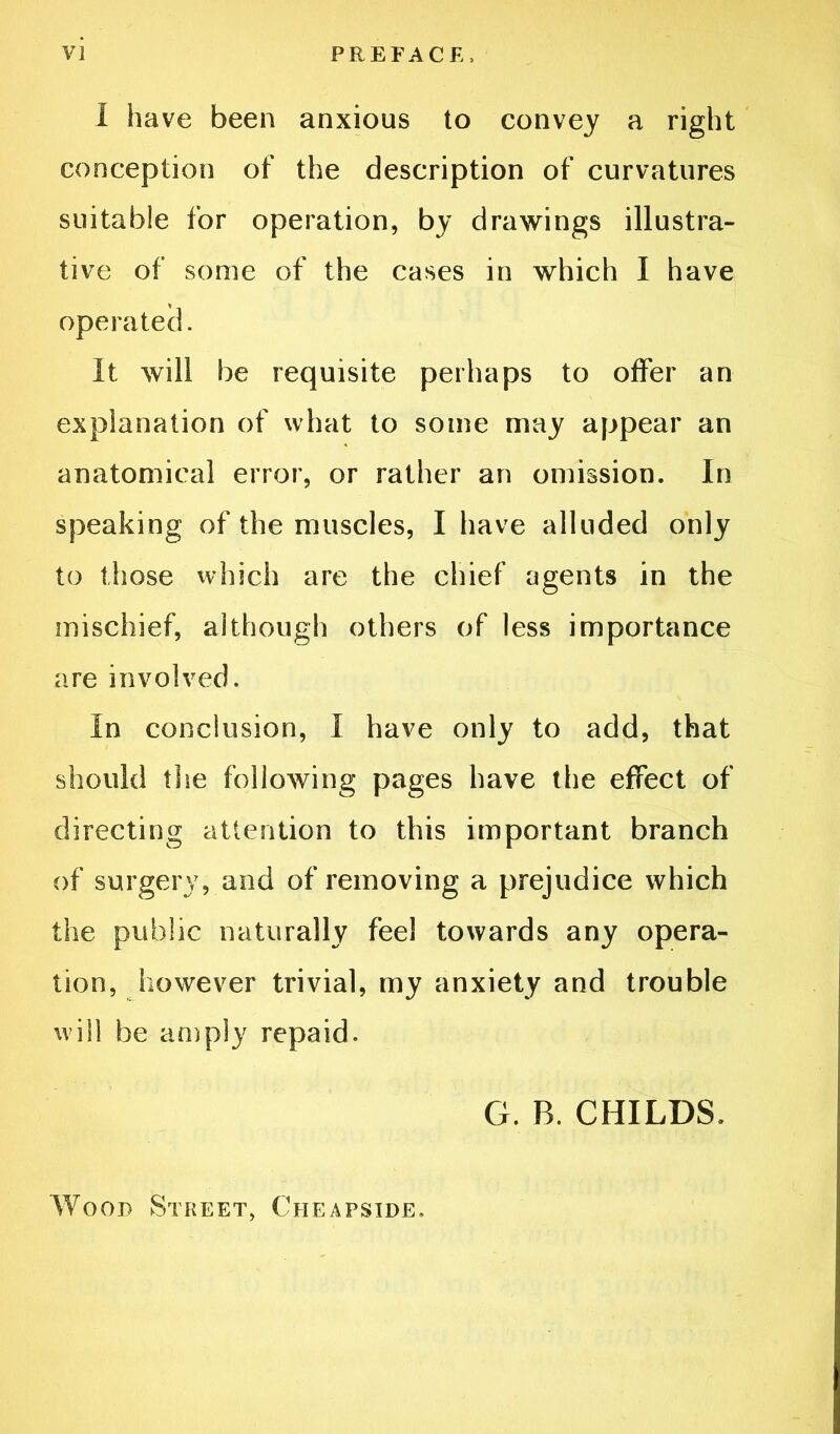 1 have been anxious to convey a right conception of the description of curvatures suitable for operation, by drawings illustra- tive of some of the cases in which I have operated. It will be requisite perhaps to offer an explanation of what to some may appear an anatomical error, or rather an omission. In speaking of the muscles, I have alluded only to those which are the chief agents in the mischief, although others of less importance are involved. In conclusion, I have only to add, that should the following pages have the effect of directing attention to this important branch of surgery, and of removing a prejudice which the public naturally fee! towards any opera- tion, however trivial, my anxiety and trouble will be an)ply repaid. G. B. CHILDS. Wood Street, Cheapside,