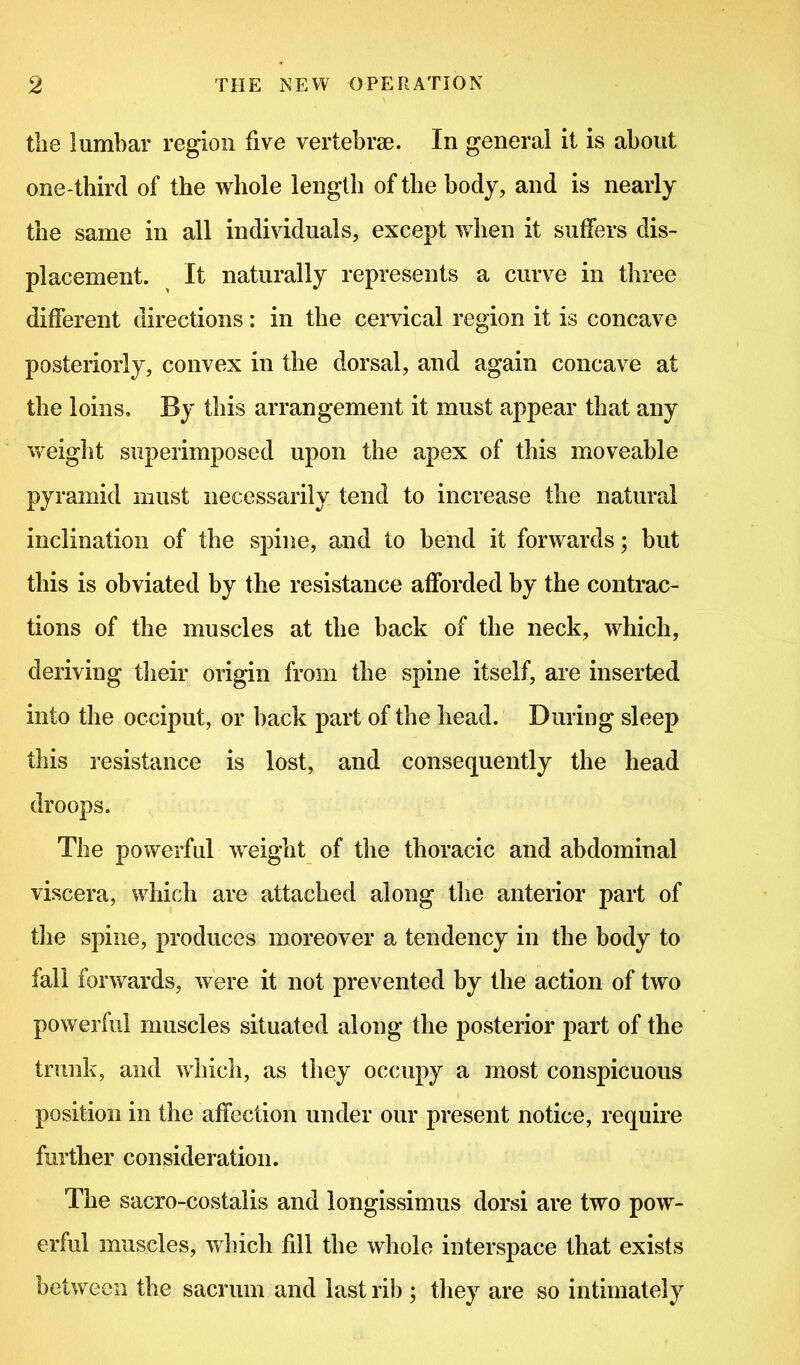 the lumbar region five vertebrae. In general it is about one-third of the whole length of the body, and is nearly the same in all individuals, except when it suffers dis- placement. It naturally represents a curve in three different directions: in the cervical region it is concave posteriorly, convex in the dorsal, and again concave at the loins. By this arrangement it must appear that any weight superimposed upon the apex of this moveable pyramid must necessarily tend to increase the natural inclination of the spine, and to bend it forwards; but this is obviated by the resistance afforded by the contrac- tions of the muscles at the back of the neck, which, deriving their origin from the spine itself, are inserted into the occiput, or back part of the head. During sleep this resistance is lost, and consequently the head droops. The powerful weight of the thoracic and abdominal viscera, which are attached along the anterior part of the spine, produces moreover a tendency in the body to fall forwards, were it not prevented by the action of two powerful muscles situated along the posterior part of the trunk, and which, as they occupy a most conspicuous position in the affection under our present notice, require further consideration. The sacro-costalis and longissimus dorsi are two pow- erful muscles, which fill the whole interspace that exists between the sacrum and last rib ; they are so intimately