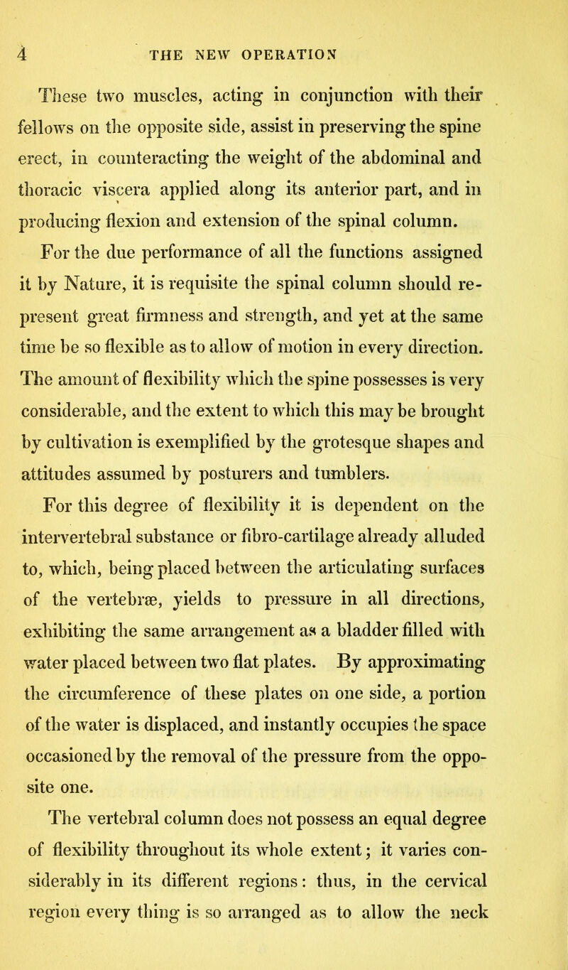 These two muscles, acting in conjunction with their fellows on the opposite side, assist in preserving the spine erect, in counteracting the weight of the abdominal and thoracic viscera applied along its anterior part, and in producing flexion and extension of the spinal column. For the due performance of all the functions assigned it by Nature, it is requisite the spinal column should re- present great firmness and strength, and yet at the same time be so flexible as to allow of motion in every direction. The amount of flexibility which the spine possesses is very considerable, and the extent to which this may be brought by cultivation is exemplified by the grotesque shapes and attitudes assumed by posturers and tumblers. For this degree of flexibility it is dependent on the intervertebral substance or fibro-cartilage already alluded to, which, being placed between the articulating surfaces of the vertebrse, yields to pressure in all directions, exhibiting the same arrangement as a bladder filled with water placed between two flat plates. By approximating the circumference of these plates on one side, a portion of the water is displaced, and instantly occujries the space occasioned by the removal of the pressure from the oppo- site one. The vertebral column does not possess an equal degree of flexibility throughout its whole extent; it varies con- siderably in its different regions: thus, in the cervical region every thing is so arranged as to allow the neck