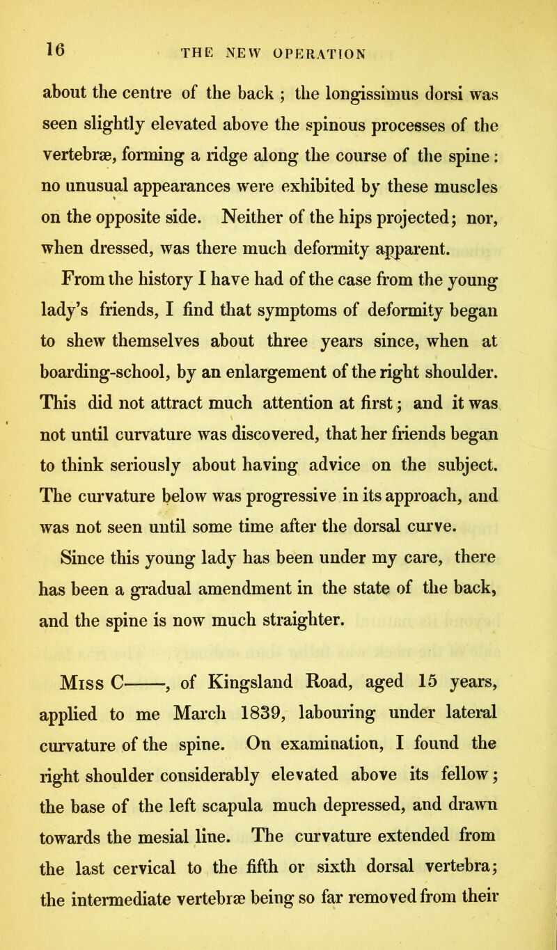 about the centre of the back ; the longissimus dorsi was seen slightly elevated above the spinous processes of the vertebrae, forming a ridge along the course of the spine : no unusual appearances were exhibited by these muscles on the opposite side. Neither of the hips projected; nor, when dressed, was there much deformity apparent. From the history I have had of the case from the young lady’s friends, I find that symptoms of deformity began to shew themselves about three years since, when at boarding-school, by an enlargement of the right shoulder. This did not attract much attention at first; and it was not until curvature was discovered, that her friends began to think seriously about having advice on the subject. The curvature below was progressive in its approach, and was not seen until some time after the dorsal curve. Since this young lady has been under my care, there has been a gradual amendment in the state of the back, and the spine is now much straighter. Miss C- , of Kingsland Road, aged 15 years, applied to me March 1839, labouring under lateral curvature of the spine. On examination, I found the right shoulder considerably elevated above its fellow; the base of the left scapula much depressed, and drawn towards the mesial line. The curvature extended from the last cervical to the fifth or sixth dorsal vertebra; the intermediate vertebrae being so far removed from their