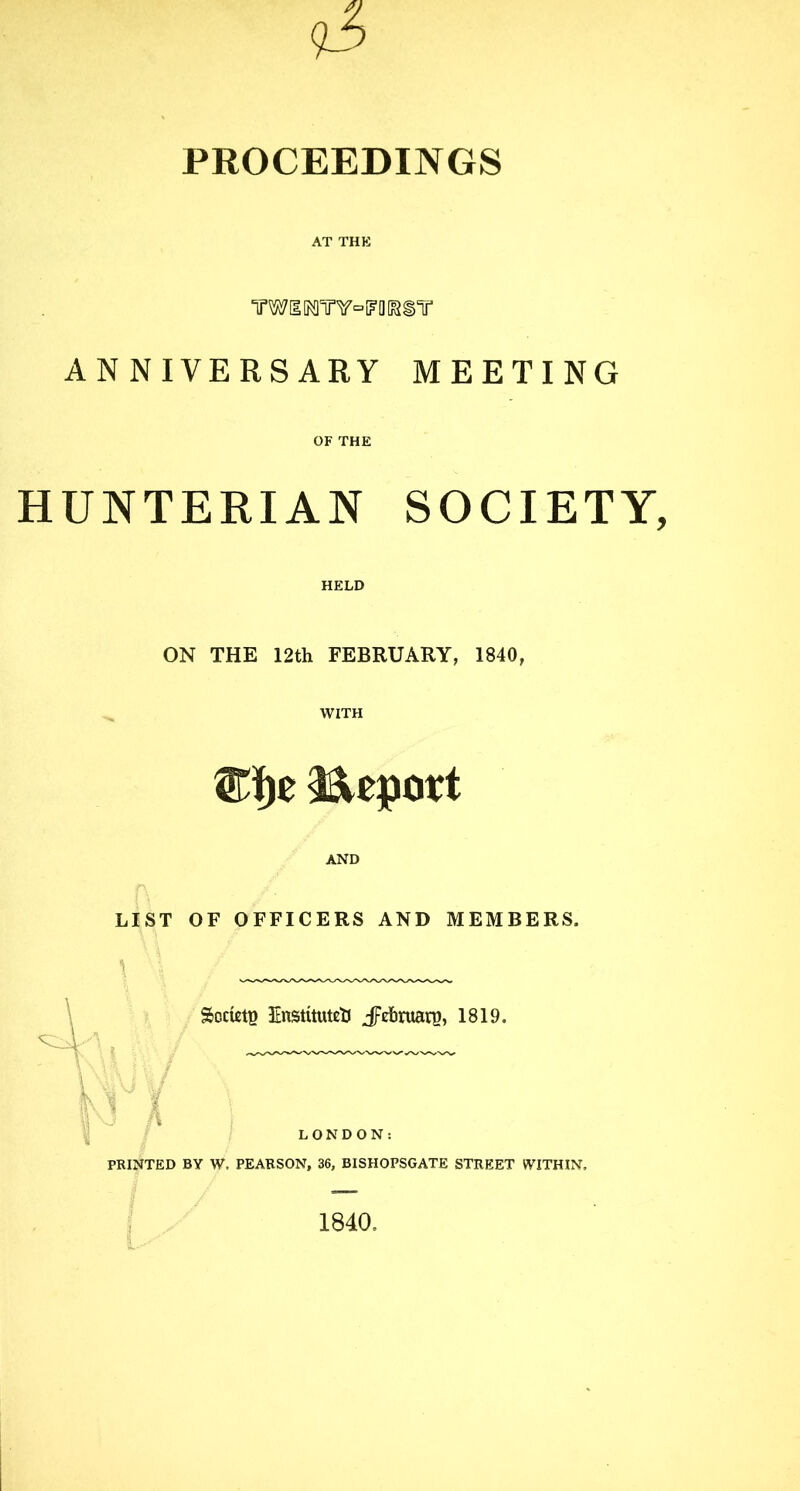 PROCEEDINGS AT THE TOIMW=™®T ANNIVERSARY MEETING OF THE HUNTERIAN SOCIETY, HELD ON THE 12th FEBRUARY, 1840, WITH ®J)e Report AND LIST OF OFFICERS AND MEMBERS. Society Enstitutett J^rfiraani, 1819. V^Y u\ 1 1 LONDON: PRINTED BY W, PEARSON, 36, BISHOPSGATE STREET WITHIN. 1840,