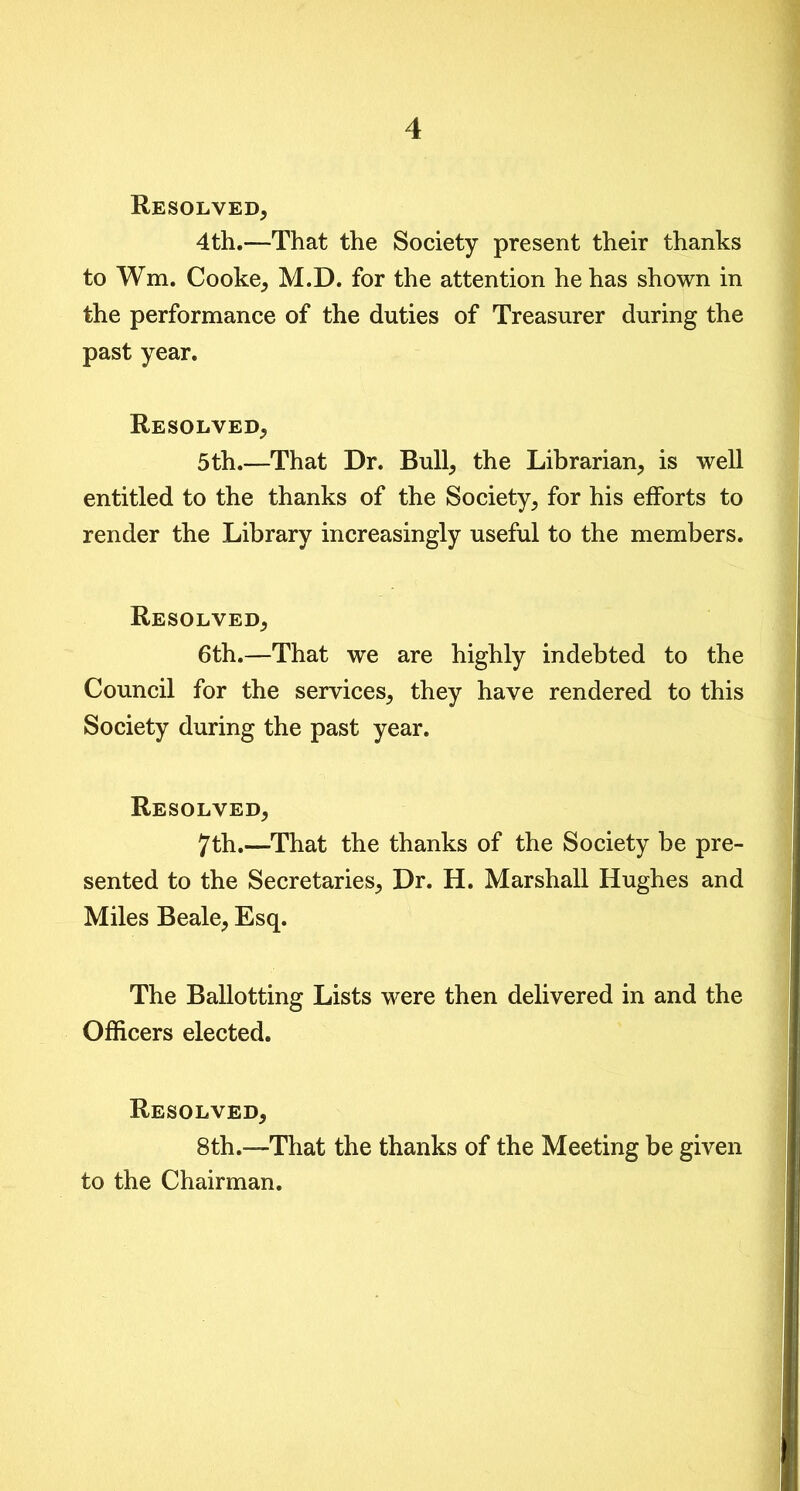 Resolved, 4th.—That the Society present their thanks to Wm. Cooke, M.D. for the attention he has shown in the performance of the duties of Treasurer during the past year. Resolved, 5th.—That Dr. Bull, the Librarian, is well entitled to the thanks of the Society, for his efforts to render the Library increasingly useful to the members. Resolved, 6th.—That we are highly indebted to the Council for the services, they have rendered to this Society during the past year. Resolved, 7th.—That the thanks of the Society be pre- sented to the Secretaries, Dr. H. Marshall Hughes and Miles Beale, Esq. The Ballotting Lists were then delivered in and the Officers elected. Resolved, 8th.—That the thanks of the Meeting be given to the Chairman.