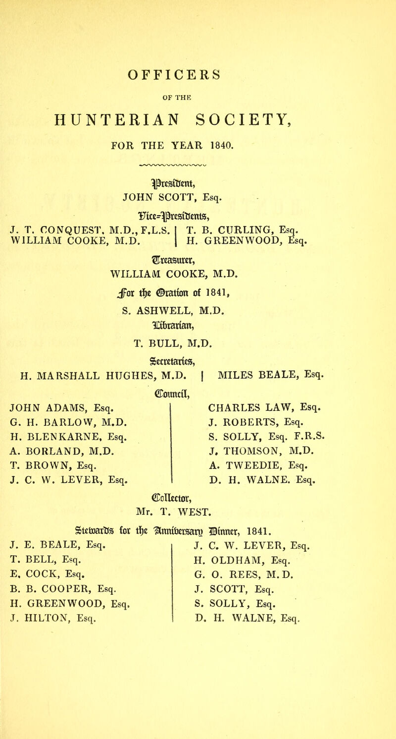 OFFICERS OF THE HUNTERIAN SOCIETY, FOR THE YEAR 1840. Ij3resit(ent, JOHN SCOTT, Esq. 'Ftce^jSresiDentg, J. T. CONQUEST, M.D., F.L.S. I T. B. CURLING, Esq. WILLIAM COOKE, M.D. | H. GREENWOOD, Esq. treasurer, WILLIAM COOKE, M.D. Jfor tf>c ©ration of 1841, S. ASHWELL, M.D. TJ&rarian, T. BULL, M.D. Secretaries, H. MARSHALL HUGHES, M.D. f MILES BEALE, Esq. JOHN ADAMS, Esq. G. H. BARLOW, M.D. H. BLENKARNE, Esq. A. BORLAND, M.D. T. BROWN, Esq. J. C. W. LEVER, Esq. Council, CHARLES LAW, Esq. J. ROBERTS, Esq. S. SOLLY, Esq. F.R.S. J. THOMSON, M.D. A. TWEEDIE, Esq. I D. H. WALNE. Esq. Collector, Mr. T. WEST. StetoarUs for tfje ^tnmfcersart) ©tuner, 1841. J. E. BEALE, Esq. T. BELL, Esq. E. COCK, Esq. B. B. COOPER, Esq. H. GREENWOOD, Esq. J. HILTON, Esq. J. C. W. LEVER, Esq. H. OLDHAM, Esq. G. O. REES, M.D. J. SCOTT, Esq. S. SOLLY, Esq. D, II, WALNE, Esq,