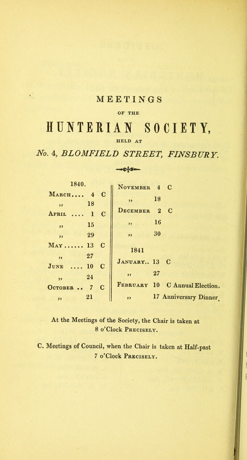 MEETINGS OF THE HUNTERIAN SOCIETY, HELD AT No. 4, BLOMFIELD STREET\ FINSBURY. - ^.1^- 1840. November 4 March. ... 4 C tt 18 if 18 April .... 1 C December 2 t> 15 79 16 t> 29 H 30 May 13 c 1841 ft 27 January4. 13 June .... 10 c February 10 C Annual Election. ,, 17 Anniversary Dinner. At the Meetings of the Society, the Chair is taken at 8 o’Clock Precisely. C. Meetings of Council, when the Chair is taken at Half-past 7 o’Clock Precisely. » 24 October . * 7 C „ 21