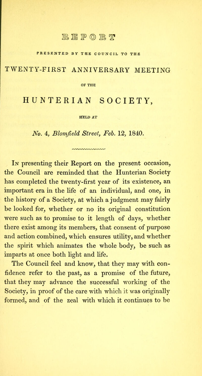 PRESENTED BY THE COUNCIL TO THE TWENTY-FIRST ANNIVERSARY MEETING OF THE HUNTERIAN SOCIETY, HELD AT No. 4, Blomfield Street, Feb. 12, 1840. In presenting their Report on the present occasion, the Council are reminded that the Hunterian Society has completed the twenty-first year of its existence, an important era in the life of an individual, and one, in the history of a Society, at which a judgment may fairly be looked for, whether or no its original constitution were such as to promise to it length of days, whether there exist among its members, that consent of purpose and action combined, which ensures utility, and whether the spirit which animates the whole body, be such as imparts at once both light and life. The Council feel and know, that they may with con- fidence refer to the past, as a promise of the future, that they may advance the successful working of the Society, in proof of the care with which it was originally formed, and of the zeal with which it continues to be