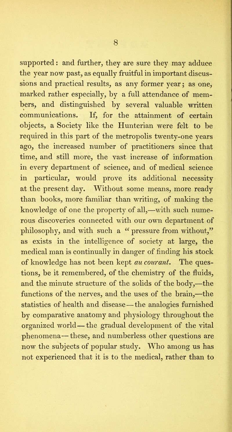 supported: and further, they are sure they may adduce the year now past, as equally fruitful in important discus- sions and practical results, as any former year; as one, marked rather especially, by a full attendance of mem- bers, and distinguished by several valuable written communications. If, for the attainment of certain objects, a Society like the Hunterian were felt to be required in this part of the metropolis twenty-one years ago, the increased number of practitioners since that time, and still more, the vast increase of information in every department of science, and of medical science in particular, would prove its additional necessity at the present day. Without some means, more ready than books, more familiar than writing, of making the knowledge of one the property of all,—with such nume- rous discoveries connected with our own department of philosophy, and with such a “ pressure from without,” as exists in the intelligence of society at large, the medical man is continually in danger of finding his stock of knowledge has not been kept au courant. The ques- tions, be it remembered, of the chemistry of the fluids, and the minute structure of the solids of the body,—the functions of the nerves, and the uses of the brain,—the statistics of health and disease — the analogies furnished by comparative anatomy and physiology throughout the organized world — the gradual development of the vital phenomena—these, and numberless other questions are now the subjects of popular study. Who among us has not experienced that it is to the medical, rather than to