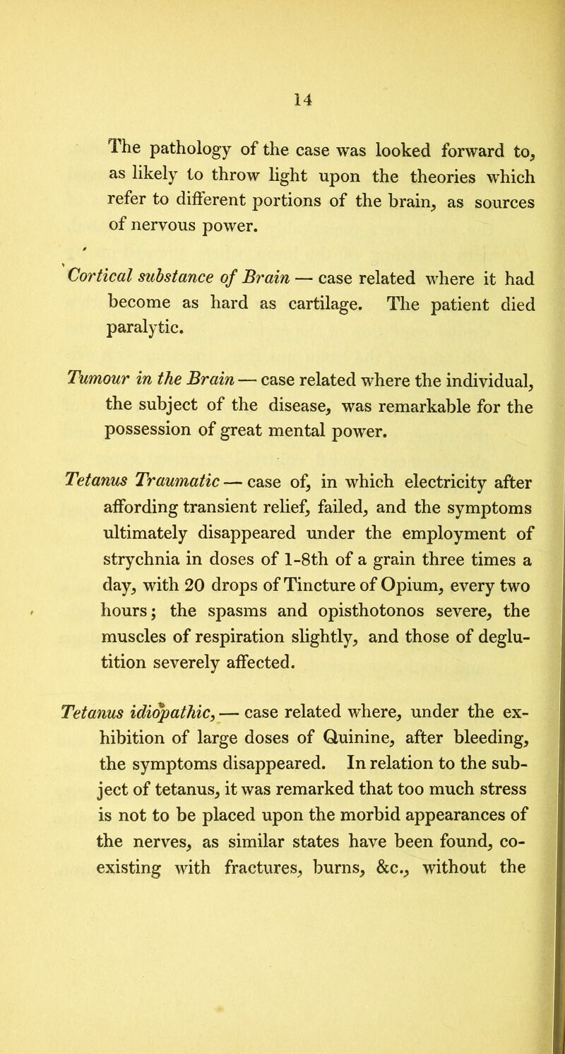 The pathology of the case was looked forward to, as likely to throw light upon the theories which refer to different portions of the brain, as sources of nervous power. s % Cortical substance of Brain — case related where it had become as hard as cartilage. The patient died paralytic. Tumour in the Brain — case related where the individual, the subject of the disease, was remarkable for the possession of great mental power. Tetanus Traumatic — case of, in which electricity after affording transient relief, failed, and the symptoms ultimately disappeared under the employment of strychnia in doses of l-8th of a grain three times a day, with 20 drops of Tincture of Opium, every two hours; the spasms and opisthotonos severe, the muscles of respiration slightly, and those of deglu- tition severely affected. Tetanus idiopathic, — case related where, under the ex- hibition of large doses of Quinine, after bleeding, the symptoms disappeared. In relation to the sub- ject of tetanus, it was remarked that too much stress is not to be placed upon the morbid appearances of the nerves, as similar states have been found, co- existing with fractures, burns, &c., without the