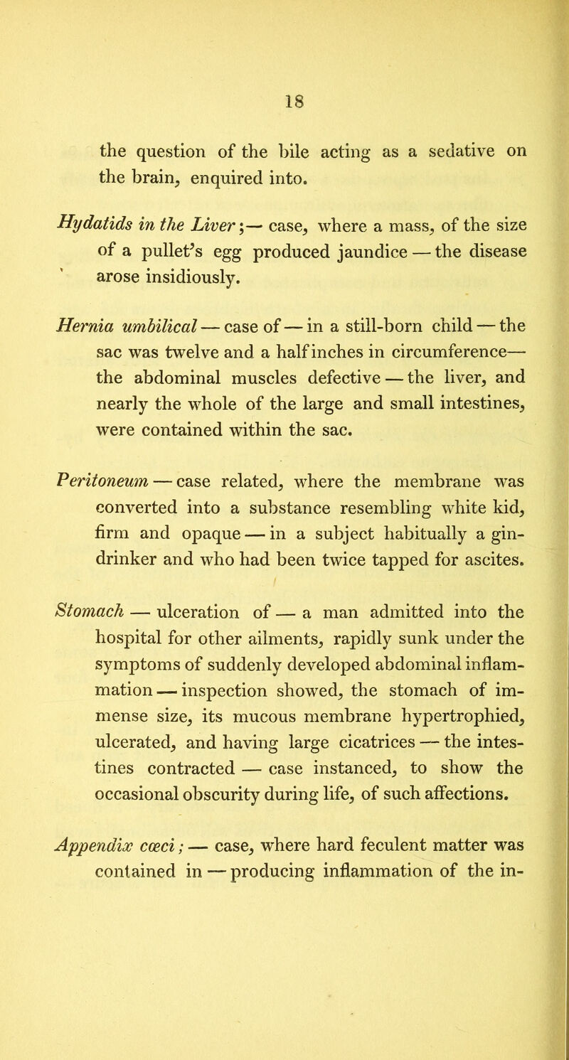 the question of the bile acting as a sedative on the brain, enquired into. Hydatids in the Livery—• case, where a mass, of the size of a pullet’s egg produced jaundice — the disease arose insidiously. Hernia umbilical — case of — in a still-born child — the sac was twelve and a half inches in circumference— the abdominal muscles defective — the liver, and nearly the whole of the large and small intestines, were contained within the sac. Peritoneum — case related, where the membrane was converted into a substance resembling white kid, firm and opaque — in a subject habitually a gin- drinker and who had been twice tapped for ascites. Stomach — ulceration of — a man admitted into the hospital for other ailments, rapidly sunk under the symptoms of suddenly developed abdominal inflam- mation— inspection showed, the stomach of im- mense size, its mucous membrane hypertrophied, ulcerated, and having large cicatrices — the intes- tines contracted —- case instanced, to show the occasional obscurity during life, of such affections. Appendix cceci; — case, where hard feculent matter was contained in — producing inflammation of the in-