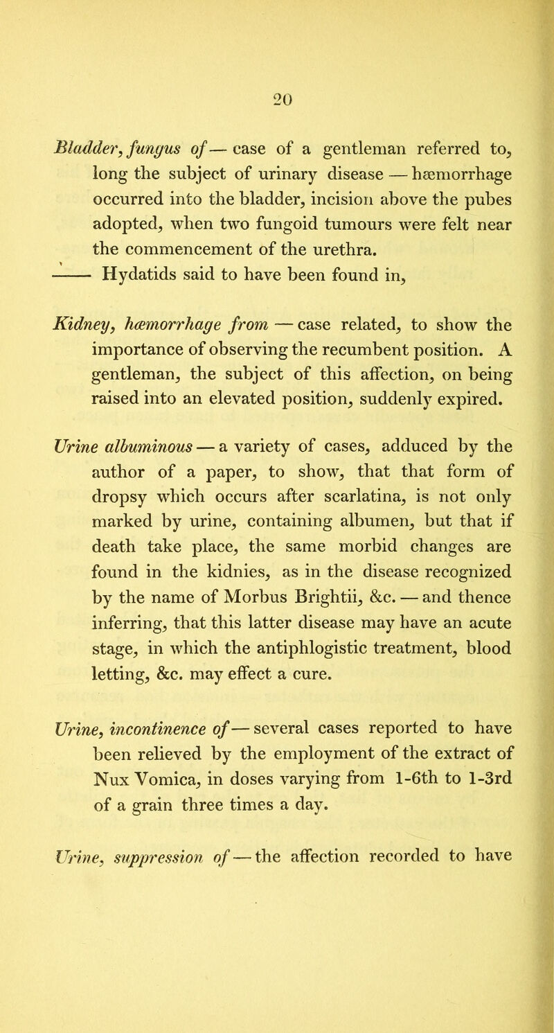 Bladder, fungus o/—- ease of a gentleman referred to, long the subject of urinary disease — hsemorrhage occurred into the bladder, incision above the pubes adopted, when two fungoid tumours were felt near the commencement of the urethra. —— Hydatids said to have been found in. Kidney, haemorrhage from -— case related, to show the importance of observing the recumbent position. A gentleman, the subject of this affection, on being raised into an elevated position, suddenly expired. Urine albuminous — a variety of cases, adduced by the author of a paper, to show, that that form of dropsy which occurs after scarlatina, is not only marked by urine, containing albumen, but that if death take place, the same morbid changes are found in the kidnies, as in the disease recognized by the name of Morbus Brightii, &c. — and thence inferring, that this latter disease may have an acute stage, in which the antiphlogistic treatment, blood letting, &c. may effect a cure. Urine, incontinence of — several cases reported to have been relieved by the employment of the extract of Nux Vomica, in doses varying from l-6th to l-3rd of a grain three times a day. Urine, suppression of — the affection recorded to have