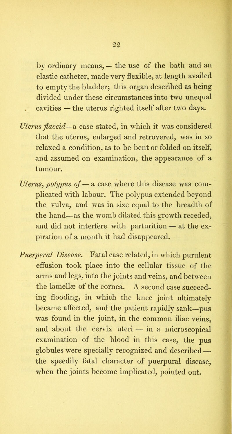 by ordinary means, — the use of the bath and an elastic catheter, made very flexible, at length availed to empty the bladder; this organ described as being divided under these circumstances into two unequal , cavities — the uterus righted itself after two days. Uterus flaccid—a case stated, in which it was considered that the uterus, enlarged and retrovered, was in so relaxed a condition, as to be bent or folded on itself, and assumed on examination, the appearance of a tumour. Uterus, polypus of— a case where this disease was com- plicated with labour. The polypus extended beyond the vulva, and was in size equal to the breadth of the hand—as the womb dilated this growth receded, and did not interfere with parturition — at the ex- piration of a month it had disappeared. Puerperal Disease. Fatal case related, in which purulent effusion took place into the cellular tissue of the arms and legs, into the joints and veins, and between the lamellae of the cornea. A second case succeed- ing flooding, in which the knee joint ultimately became affected, and the patient rapidly sank—pus was found in the joint, in the common iliac veins, and about the cervix uteri — in a microscopical examination of the blood in this case, the pus globules were specially recognized and described — the speedily fatal character of puerpural disease, when the joints become implicated, pointed out.