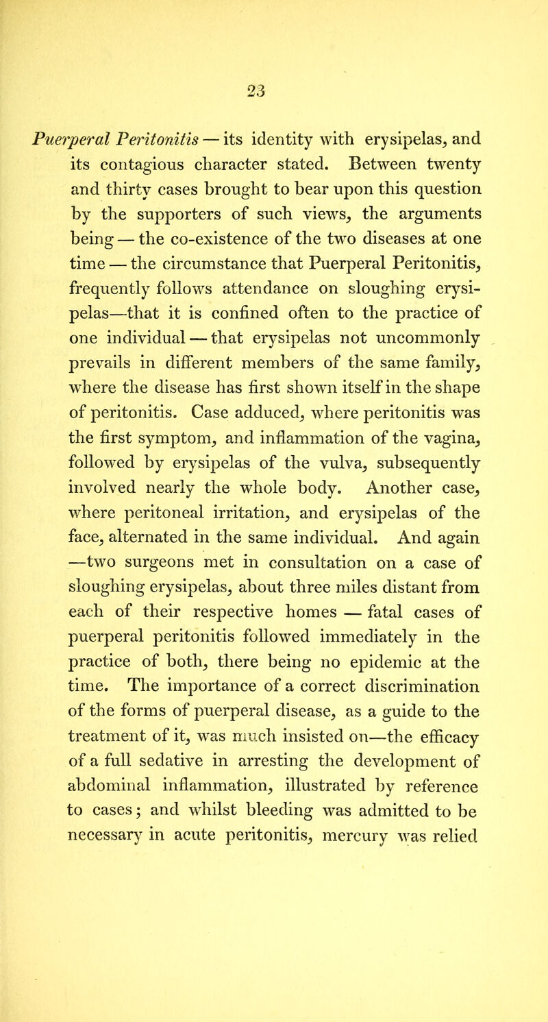 Puerperal Peritonitis — its identity with erysipelas, and its contagious character stated. Between twenty and thirty cases brought to bear upon this question by the supporters of such views, the arguments being — the co-existence of the two diseases at one time — the circumstance that Puerperal Peritonitis, frequently follows attendance on sloughing erysi- pelas—that it is confined often to the practice of one individual —- that erysipelas not uncommonly prevails in different members of the same family, where the disease has first shown itself in the shape of peritonitis. Case adduced, where peritonitis was the first symptom, and inflammation of the vagina, followed by erysipelas of the vulva, subsequently involved nearly the whole body. Another case, where peritoneal irritation, and erysipelas of the face, alternated in the same individual. And again —two surgeons met in consultation on a case of sloughing erysipelas, about three miles distant from each of their respective homes — fatal cases of puerperal peritonitis followed immediately in the practice of both, there being no epidemic at the time. The importance of a correct discrimination of the forms of puerperal disease, as a guide to the treatment of it, was much insisted on—the efficacy of a full sedative in arresting the development of abdominal inflammation, illustrated by reference to cases; and whilst bleeding was admitted to be necessary in acute peritonitis, mercury was relied