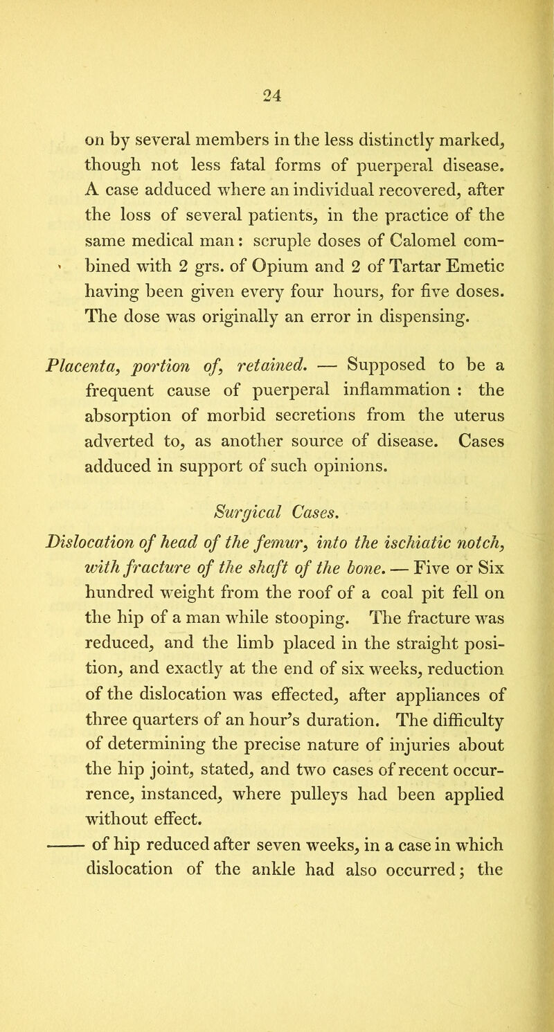 on by several members in the less distinctly marked, though not less fatal forms of puerperal disease* A case adduced where an individual recovered, after the loss of several patients, in the practice of the same medical man: scruple doses of Calomel com- ' bined with 2 grs. of Opium and 2 of Tartar Emetic having been given every four hours, for five doses. The dose was originally an error in dispensing. Placenta, portion of, retained. — Supposed to be a frequent cause of puerperal inflammation : the absorption of morbid secretions from the uterus adverted to, as another source of disease. Cases adduced in support of such opinions. Surgical Cases. Dislocation of head of the femur, into the ischiatic notch, with fracture of the shaft of the bone. — Five or Six hundred weight from the roof of a coal pit fell on the hip of a man while stooping. The fracture was reduced^ and the limb placed in the straight posi- tion; and exactly at the end of six weeks, reduction of the dislocation was effected, after appliances of three quarters of an houFs duration. The difficulty of determining the precise nature of injuries about the hip joint, stated, and two cases of recent occur- rence, instanced, where pulleys had been applied without effect. —— of hip reduced after seven weeks, in a case in which dislocation of the ankle had also occurred; the