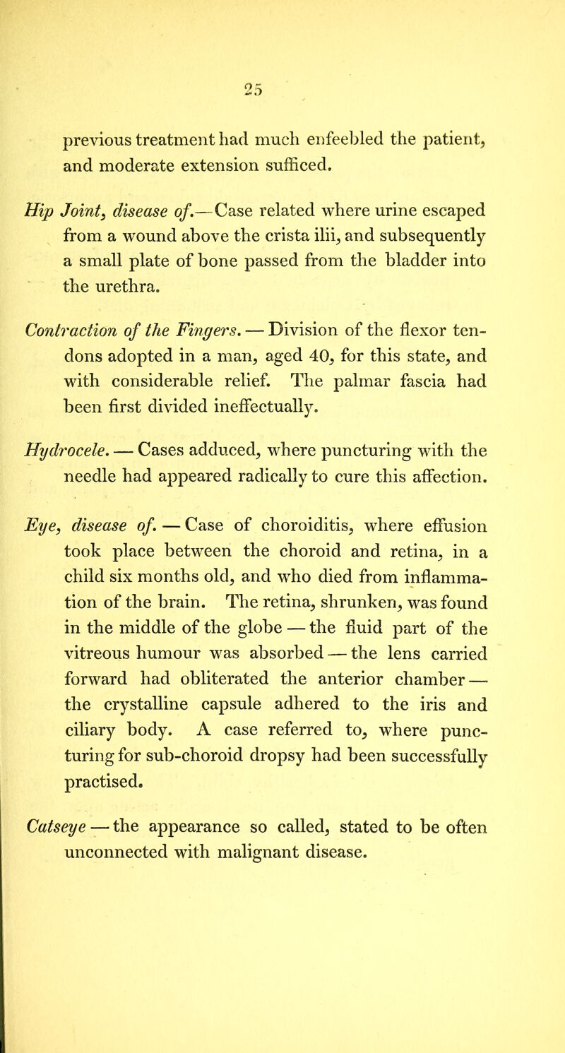 previous treatment had much enfeebled the patient, and moderate extension sufficed. Hip Joint, disease of.—Case related where urine escaped from a wound above the crista ilii, and subsequently a small plate of bone passed from the bladder into the urethra. Contraction of the Fingers. — Division of the flexor ten- dons adopted in a man, aged 40, for this state, and with considerable relief. The palmar fascia had been first divided ineffectually. Hydrocele. — Cases adduced, where puncturing with the needle had appeared radically to cure this affection. Eye, disease of. — Case of choroiditis, where effusion took place between the choroid and retina, in a child six months old, and who died from inflamma- tion of the brain. The retina, shrunken, was found in the middle of the globe — the fluid part of the vitreous humour was absorbed —- the lens carried forward had obliterated the anterior chamber—- the crystalline capsule adhered to the iris and ciliary body. A case referred to, where punc- turing for sub-choroid dropsy had been successfully practised. Catseye — the appearance so called, stated to be often unconnected with malignant disease.