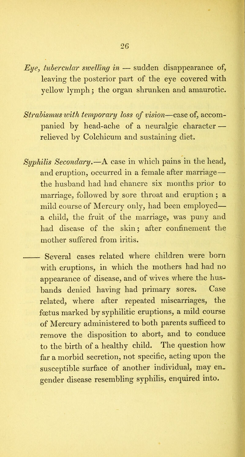 Eye, tubercular swelling in — sudden disappearance of\ leaving the posterior part of the eye covered with yellow lymph \ the organ shrunken and amaurotic. Strabismus with temporary loss of vision—case of, accom- panied by head-ache of a neuralgic character — relieved by Colchicum and sustaining diet. Syphilis Secondary.—A case in which pains in the head, and eruption, occurred in a female after marriage— the husband had had chancre six months prior to marriage, followed by sore throat and eruption ; a mild course of Mercury only, had been employed— a child, the fruit of the marriage, was puny and had disease of the skin; after confinement the mother suffered from iritis. Several cases related where children were born with eruptions, in which the mothers had had no appearance of disease, and of wives where the hus- bands denied having had primary sores. Case related, where after repeated miscarriages, the foetus marked by syphilitic eruptions, a mild course of Mercury administered to both parents sufficed to remove the disposition to abort, and to conduce to the birth of a healthy child. The question how far a morbid secretion, not specific, acting upon the susceptible surface of another individual, may en- gender disease resembling syphilis, enquired into.