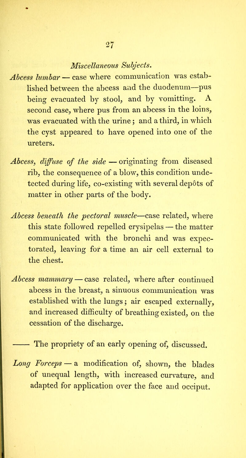 Miscellaneous Subjects. Abcess lumbar — case where communication was estab- lished between the abcess and the duodenum—pus being evacuated by stool, and by vomitting. A second case, where pus from an abcess in the loins, was evacuated with the urine; and a third, in which the cyst appeared to have opened into one of the ureters. Abcess, diffuse of the side — originating from diseased rib, the consequence of a blow, this condition unde- tected during life, co-existing with several depots of matter in other parts of the body. Abcess beneath the 'pectoral muscle—case related, where this state followed repelled erysipelas — the matter communicated with the bronchi and was expec- torated, leaving for a time an air cell external to the chest. Abcess mammary — case related, where after continued abcess in the breast, a sinuous communication was established with the lungs; air escaped externally, and increased difficulty of breathing existed, on the cessation of the discharge. The propriety of an early opening of, discussed. Long Forceps — a modification of, shown, the blades of unequal length, with increased curvature, and adapted for application over the face and occiput.