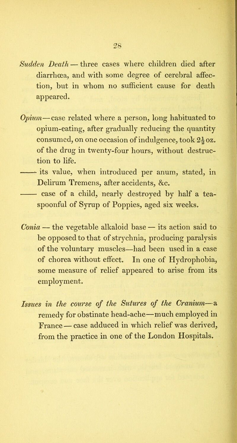 Sudden Death — three cases where children died after diarrhoea, and with some degree of cerebral affec- tion, but in whom no sufficient cause for death appeared. Opium—case related where a person, long habituated to opium-eating, after gradually reducing the quantity consumed, on one occasion of indulgence, took 2joz. of the drug in twenty-four hours, without destruc- tion to life. its value, when introduced per anum, stated, in Delirum Tremens, after accidents, &c. case of a child, nearly destroyed by half a tea- spoonful of Syrup of Poppies, aged six weeks. Conia — the vegetable alkaloid base — its action said to be opposed to that of strychnia, producing paralysis of the voluntary muscles—had been used in a case of chorea without effect. In one of Hydrophobia, some measure of relief appeared to arise from its employment. Issues in the course of the Sutures of the Cranium—a remedy for obstinate head-ache—much employed in France — case adduced in which relief was derived, from the practice in one of the London Hospitals.