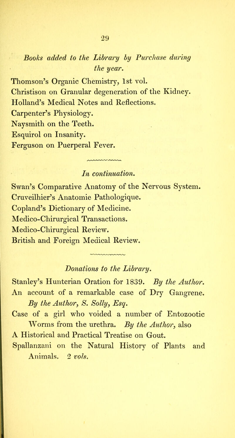 Books added to the Library by Purchase during the year. Thomson’s Organic Chemistry > 1st vol. Christison on Granular degeneration of the Kidney. Holland’s Medical Notes and Reflections. Carpenter’s Physiology. Naysmith on the Teeth. Esquirol on Insanity. Ferguson on Puerperal Fever. In continuation. Swan’s Comparative Anatomy of the Nervous System, Cruveilhier’s Anatomie Pathologique. Copland’s Dictionary of Medicine. Medico-Chirurgical Transactions. Medico-Chirurgical Review. British and Foreign Medical Review. Donations to the Library. Stanley’s Hunterian Oration for 1839. By the Author. An account of a remarkable case of Dry Gangrene. By the Author, S. Solly, Esq. Case of a girl who voided a number of Entozootic Worms from the urethra. By the Author, also A Historical and Practical Treatise on Gout. Spallanzani on the Natural History of Plants and Animals. 2 vols.