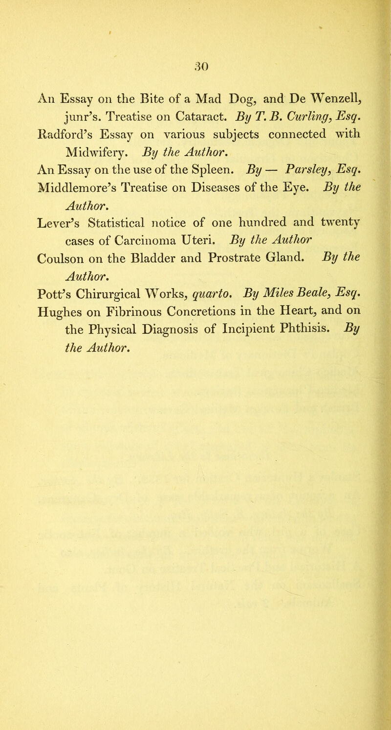 An Essay on the Bite of a Mad Dog, and De Wenzell, junr’s. Treatise on Cataract. By T. B. Curling, Esq. Radford’s Essay on various subjects connected with Midwifery. By the Author. An Essay on the use of the Spleen. By — Parsley, Esq. Middlemore’s Treatise on Diseases of the Eye. By the Author. Lever’s Statistical notice of one hundred and twenty cases of Carcinoma Uteri. By the Author Coulson on the Bladder and Prostrate Gland. By the Author. Pott’s Chirurgical Works, quarto. By Miles Beale, Esq. Hughes on Fibrinous Concretions in the Heart, and on the Physical Diagnosis of Incipient Phthisis. By the Author.