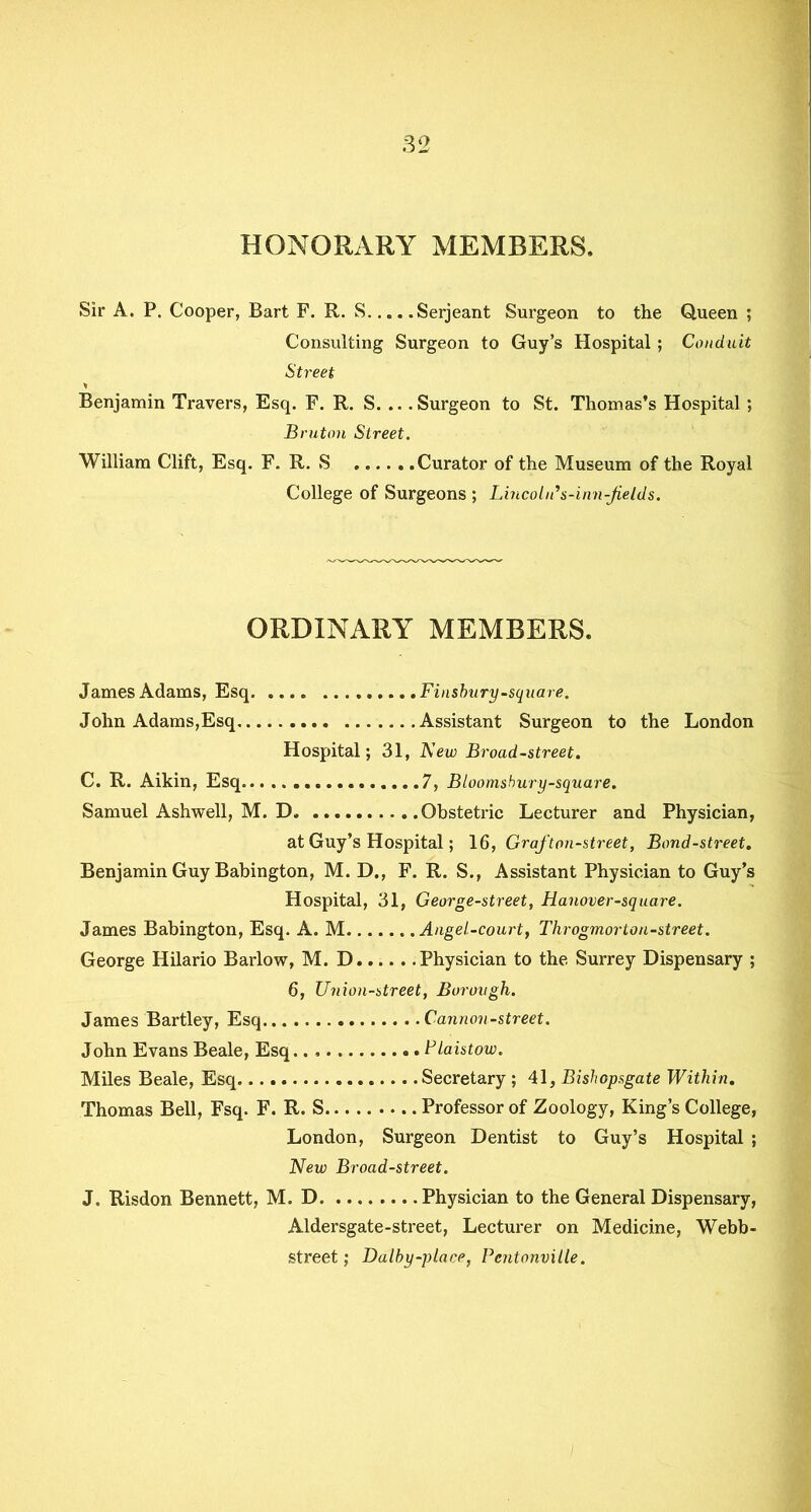 HONORARY MEMBERS. Sir A. P. Cooper, Bart F. R. S Serjeant Surgeon to the Queen ; Consulting Surgeon to Guy’s Hospital ; Conduit Street * Benjamin Travers, Esq. F. R. S. .. .Surgeon to St. Thomas’s Hospital; Bruton Street. William Clift, Esq. F. R. S ......Curator of the Museum of the Royal College of Surgeons ; Lincoln* s-inn-jields. ORDINARY MEMBERS. James Adams, Esq. .... Finsbury-square. John Adams,Esq Assistant Surgeon to the London Hospital; 31, New Broad-street. C. R. Aikin, Esq 7, Bloomshury-square. Samuel Ashwell, M. D Obstetric Lecturer and Physician, at Guy’s Hospital; 16, Graf ton-street, Bond-street. Benjamin Guy Babington, M. D., F. R. S., Assistant Physician to Guy’s Hospital, 31, George-street, Hanover-square. James Babington, Esq. A. M Angel-court, Throgmorton-street. George Hilario Barlow, M. D Physician to the Surrey Dispensary ; 6, Union-street, Borough. James Bartley, Esq Cannon-street. John Evans Beale, Esq.. Plaistow. Miles Beale, Esq Secretary ; 41, Bishopsgate Within. Thomas Bell, Fsq. F. R. S . Professor of Zoology, King’s College, London, Surgeon Dentist to Guy’s Hospital ; New Broad-street. J. Risdon Bennett, M. D Physician to the General Dispensary, Aldersgate-street, Lecturer on Medicine, Webb- street; Dalby-place, Pcntonville.