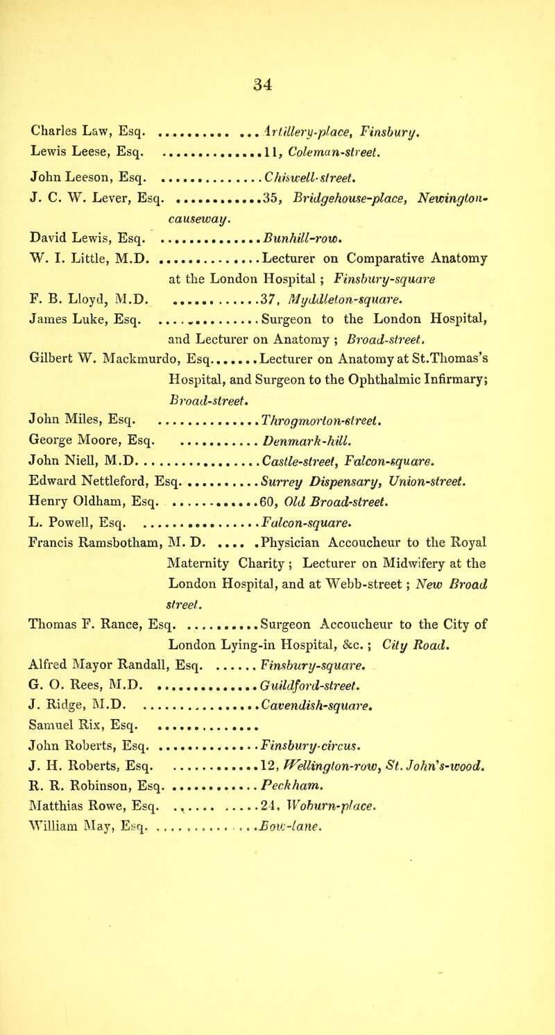 Charles Law, Esq. Artillery-place, Finsbury. Lewis Leese, Esq 11, Coleman-street. John Leeson, Esq Chiswell-street. J. C. W. Lever, Esq. 35, Bridgehouse-place, Newington- causeway. David Lewis, Esq Bunhill-row. W. I. Little, M.D Lecturer on Comparative Anatomy at the London Hospital; Finsbury-square F. B. Lloyd, M.D 37, Myddlet,on-square. James Luke, Esq „ Surgeon to the London Hospital, and Lecturer on Anatomy ; Broad-street. Gilbert W. Mackmurdo, Esq Lecturer on Anatomy at St.Thomas’s Hospital, and Surgeon to the Ophthalmic Infirmary; Broad-street. John Miles, Esq Throgmorton-streel. George Moore, Esq Denmark-hill. John Niell, M.D .Castle-street, Falcon-square. Edward Nettleford, Esq Surrey Dispensary, Union-street. Henry Oldham, Esq 60, Old Broad-street. L. Powell, Esq Falcon-square. Francis Ramsbotham, M. D Physician Accoucheur to the Royal Maternity Charity ; Lecturer on Midwifery at the London Hospital, and at Webb-street; New Broad street. Thomas F. Ranee, Esq Surgeon Accoucheur to the City of London Lying-in Hospital, &c.; City Road. Alfred Mayor Randall, Esq Finsbury-square. G. O. Rees, M.D. .. J. Ridge, M.D Samuel Rix, Esq. John Roberts, Esq. J. H. Roberts, Esq. R. R. Robinson, Esq. Matthias Rowe, Esq. William May, Esq. , , Guildford-street. Cavendish-square. .. .Finsbury-circus. ... 12, Wellington-row, St. John's-ivood. ... Peck ham. ...24, Woburn-place. ,. 'Boiv-lane,