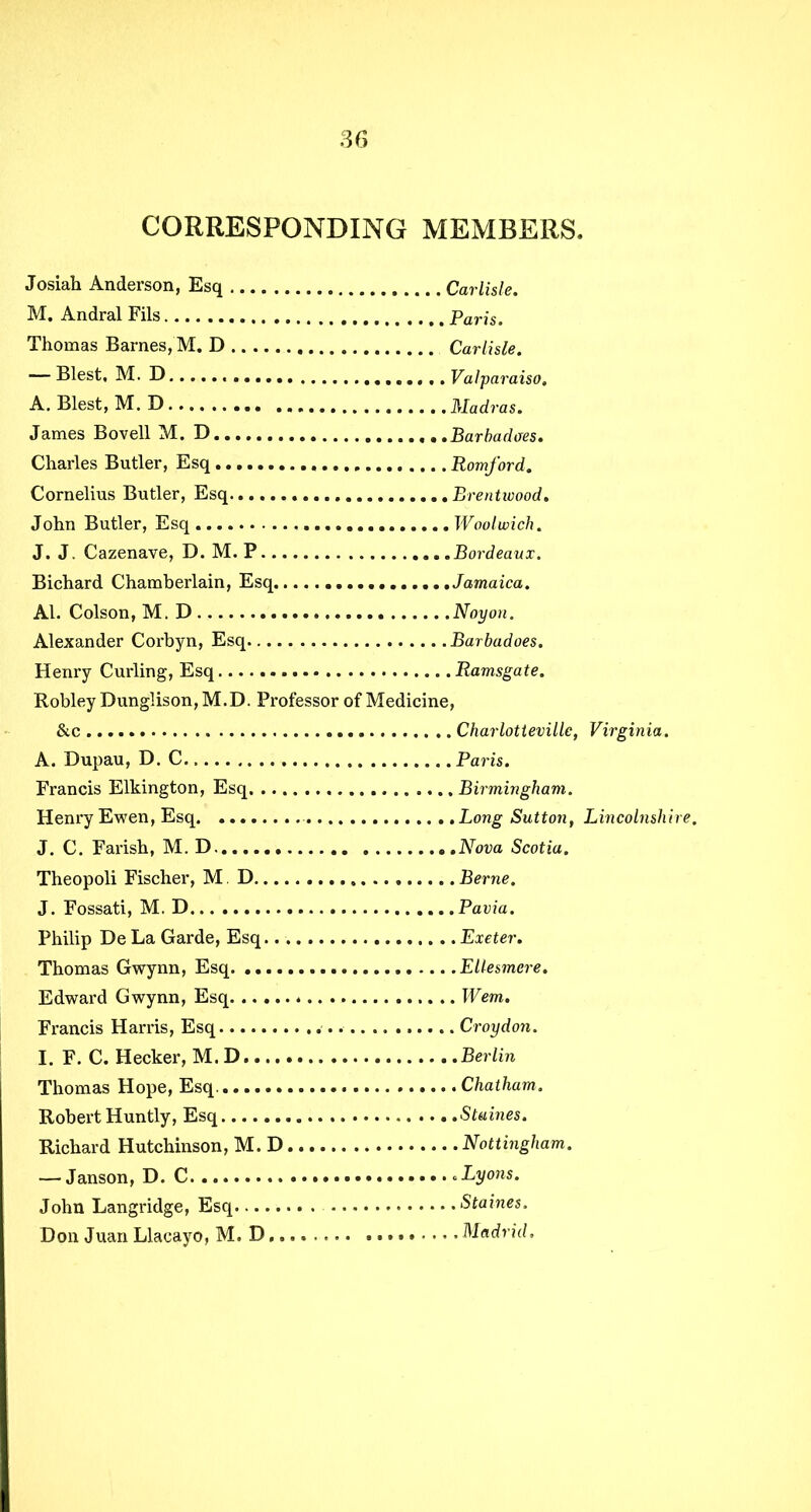 CORRESPONDING MEMBERS. Josiah Anderson, Esq Carlisle. M. Andral Fils Paris. Thomas Barnes, M. D Carlisle. — Blest, M. D Valparaiso, A. Blest, M. D Madras. James Bovell M. D Barbadoes. Charles Butler, Esq Romford. Cornelius Butler, Esq Brentwood. John Butler, Esq Woolwich. J. J. Cazenave, D. M. P Bordeaux. Bichard Chamberlain, Esq Jamaica. Al. Colson, M.D Noyon. Alexander Corbyn, Esq Barbadoes. Henry Curling, Esq Ramsgate. Robley Dung!ison,M.D. Professor of Medicine, &c Charlotteville, Virginia. A. Dupau, D. C Paris. Francis Elkington, Esq Birmingham. Henry Ewen, Esq Long Sutton, Lincolnshire. J. C. Farish, M. D. Nova Scotia. Theopoli Fischer, M D ....... Berne. J. Fossati, M. D Pavia. Philip De La Garde, Esq Exeter. Thomas Gwynn, Esq Ellesmere. Edward Gwynn, Esq Wem. Francis Harris, Esq Croydon. I. F. C. Hecker, M.D Berlin Thomas Hope, Esq. Chatham. Robert Huntly, Esq Staines. Richard Hutchinson, M.D Nottingham. — Janson, D. C .Lyons. John Langridge, Esq Staines. Don Juan Llacayo, M. D........ Madrid,
