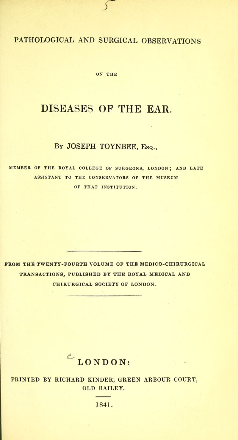 PATHOLOGICAL AND SURGICAL OBSERVATIONS ON THE DISEASES OF THE EAR. By JOSEPH TOYNBEE, Esq., MEMBER OF THE ROYAL COLLEGE OF SURGEONS, LONDON; AND LATE ASSISTANT TO THE CONSERVATORS OF THE MUSEUM OF THAT INSTITUTION. FROM THE TWENTY-FOURTH VOLUME OF THE MEDICO-CHIRURGICAL TRANSACTIONS, PUBLISHED BY THE ROYAL MEDICAL AND CHIRURGICAL SOCIETY OF LONDON. LONDON: PRINTED BY RICHARD KINDER, GREEN ARBOUR COURT, OLD BAILEY. 1841