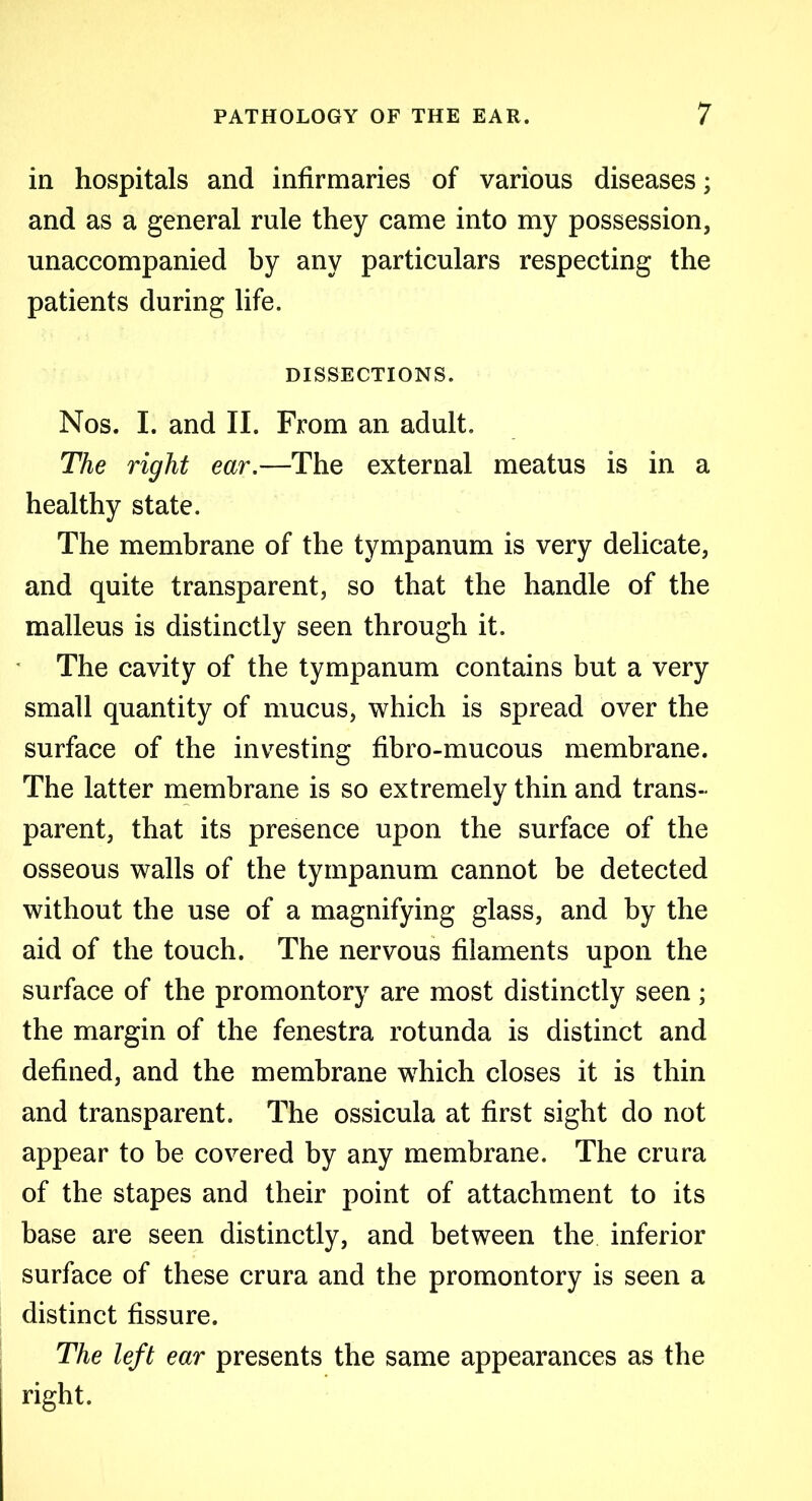 in hospitals and infirmaries of various diseases; and as a general rule they came into my possession, unaccompanied by any particulars respecting the patients during life. DISSECTIONS. Nos. I. and II. From an adult. The right ear.—The external meatus is in a healthy state. The membrane of the tympanum is very delicate, and quite transparent, so that the handle of the malleus is distinctly seen through it. The cavity of the tympanum contains but a very small quantity of mucus, which is spread over the surface of the investing fibro-mucous membrane. The latter membrane is so extremely thin and trans- parent, that its presence upon the surface of the osseous walls of the tympanum cannot be detected without the use of a magnifying glass, and by the aid of the touch. The nervous filaments upon the surface of the promontory are most distinctly seen; the margin of the fenestra rotunda is distinct and defined, and the membrane which closes it is thin and transparent. The ossicula at first sight do not appear to be covered by any membrane. The crura of the stapes and their point of attachment to its base are seen distinctly, and between the inferior surface of these crura and the promontory is seen a distinct fissure. The left ear presents the same appearances as the right.