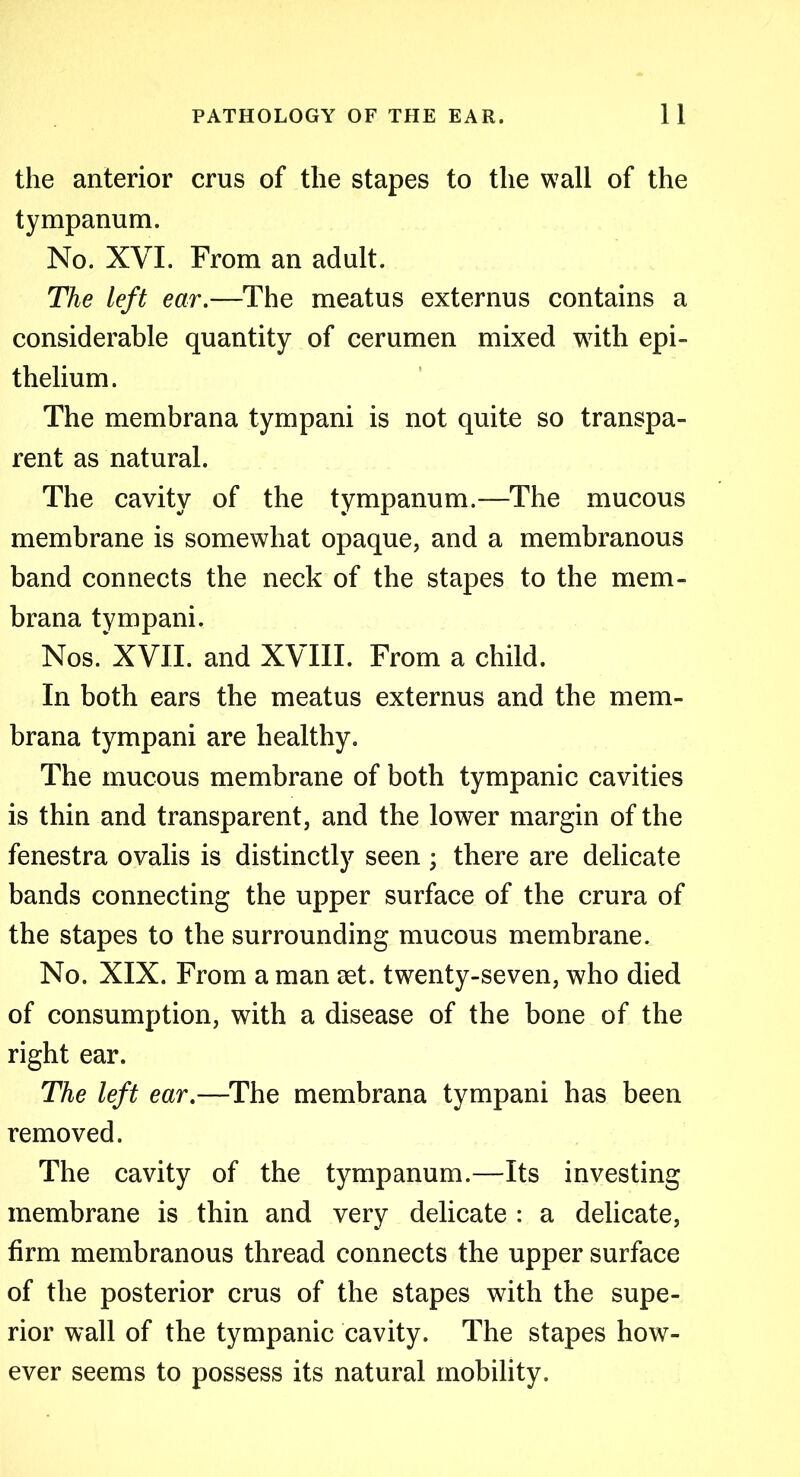 the anterior crus of the stapes to the wall of the tympanum. No. XVI. From an adult. The left ear.—The meatus externus contains a considerable quantity of cerumen mixed with epi- thelium. The membrana tympani is not quite so transpa- rent as natural. The cavity of the tympanum.—The mucous membrane is somewhat opaque, and a membranous band connects the neck of the stapes to the mem- brana tympani. Nos. XVII. and XVIII. From a child. In both ears the meatus externus and the mem- brana tympani are healthy. The mucous membrane of both tympanic cavities is thin and transparent, and the lower margin of the fenestra ovalis is distinctly seen ; there are delicate bands connecting the upper surface of the crura of the stapes to the surrounding mucous membrane. No. XIX. From a man set. twenty-seven, who died of consumption, with a disease of the bone of the right ear. The left ear.—The membrana tympani has been removed. The cavity of the tympanum.—Its investing membrane is thin and very delicate : a delicate, firm membranous thread connects the upper surface of the posterior crus of the stapes with the supe- rior wall of the tympanic cavity. The stapes how- ever seems to possess its natural mobility.