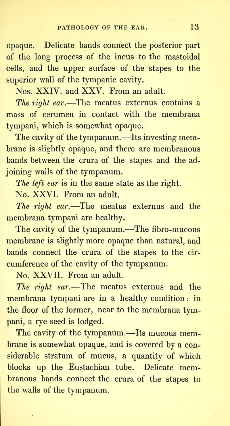 opaque. Delicate bands connect the posterior part of the long process of the incus to the mastoidal cells, and the upper surface of the stapes to the superior wall of the tympanic cavity. Nos. XXIV. and XXV. From an adult. The right ear.—The meatus externus contains a mass of cerumen in contact with the membrana tympani, which is somewhat opaque. The cavity of the tympanum.—Its investing mem- brane is slightly opaque, and there are membranous bands between the crura of the stapes and the ad- joining walls of the tympanum. The left ear is in the same state as the right. No. XXVI. From an adult. The right ear.—The meatus externus and the membrana tympani are healthy. The cavity of the tympanum.—The fibro-mucous membrane is slightly more opaque than natural, and bands connect the crura of the stapes to the cir- cumference of the cavity of the tympanum. No. XXVII. From an adult. The right ear.—The meatus externus and the membrana tympani are in a healthy condition : in the floor of the former, near to the membrana tvm- pani, a rye seed is lodged. The cavity of the tympanum.—Its mucous mem- brane is somewhat opaque, and is covered by a con- siderable stratum of mucus, a quantity of which blocks up the Eustachian tube. Delicate mem- branous bands connect the crura of the stapes to the walls of the tympanum.