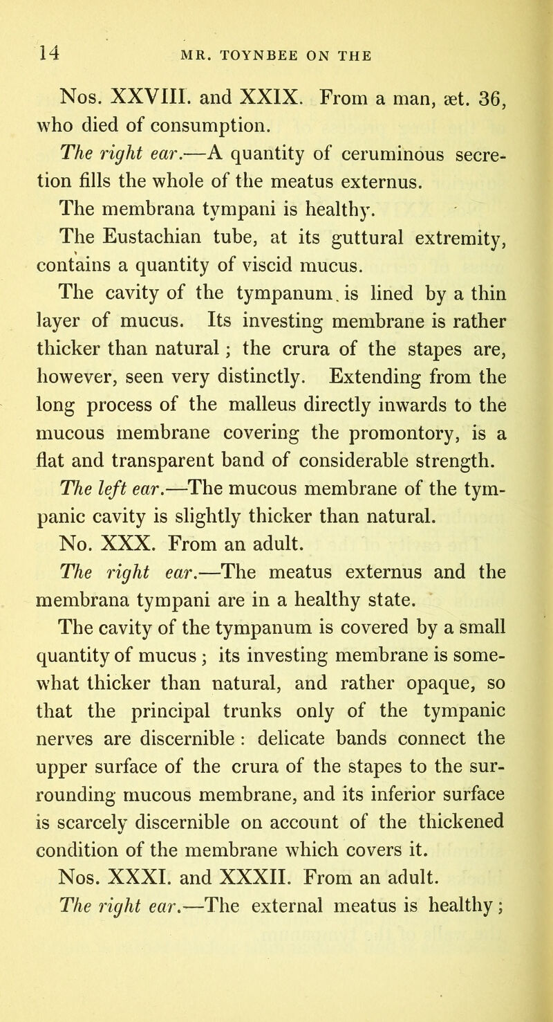 Nos. XXVIII. and XXIX. From a man, set. 36, who died of consumption. The right ear.—A quantity of ceruminous secre- tion fills the whole of the meatus externus. The membrana tympani is health)-. The Eustachian tube, at its guttural extremity, contains a quantity of viscid mucus. The cavity of the tympanum. is lined by a thin layer of mucus. Its investing membrane is rather thicker than natural; the crura of the stapes are, however, seen very distinctly. Extending from the long process of the malleus directly inwards to the mucous membrane covering the promontory, is a flat and transparent band of considerable strength. The left ear.—The mucous membrane of the tym- panic cavity is slightly thicker than natural. No. XXX. From an adult. The right ear.—The meatus externus and the membrana tympani are in a healthy state. The cavity of the tympanum is covered by a small quantity of mucus ; its investing membrane is some- what thicker than natural, and rather opaque, so that the principal trunks only of the tympanic nerves are discernible : delicate bands connect the upper surface of the crura of the stapes to the sur- rounding mucous membrane, and its inferior surface is scarcely discernible on account of the thickened condition of the membrane which covers it. Nos. XXXI. and XXXII. From an adult. The right ear.— The external meatus is healthy;