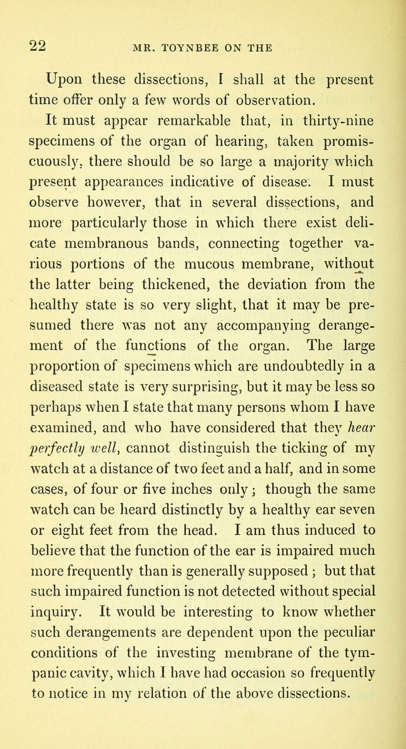 Upon these dissections, I shall at the present time offer only a few words of observation. It must appear remarkable that, in thirty-nine specimens of the organ of hearing, taken promis- cuously. there should be so large a majority which present appearances indicative of disease. I must observe however, that in several dissections, and more particularly those in which there exist deli- cate membranous bands, connecting together va- rious portions of the mucous membrane, without the latter being thickened, the deviation from the healthy state is so very slight, that it may be pre- sumed there was not any accompanying derange- ment of the functions of the organ. The large proportion of specimens which are undoubtedly in a diseased state is very surprising, but it may be less so perhaps when I state that many persons whom I have examined, and who have considered that they hear perfectly well, cannot distinguish the ticking of my watch at a distance of two feet and a half, and in some cases, of four or five inches only; though the same watch can be heard distinctly by a healthy ear seven or eight feet from the head. I am thus induced to believe that the function of the ear is impaired much more frequently than is generally supposed ; but that such impaired function is not detected without special inquiry. It would be interesting to know whether such derangements are dependent upon the peculiar conditions of the investing membrane of the tym- panic cavity, which I have had occasion so frequently to notice in my relation of the above dissections.