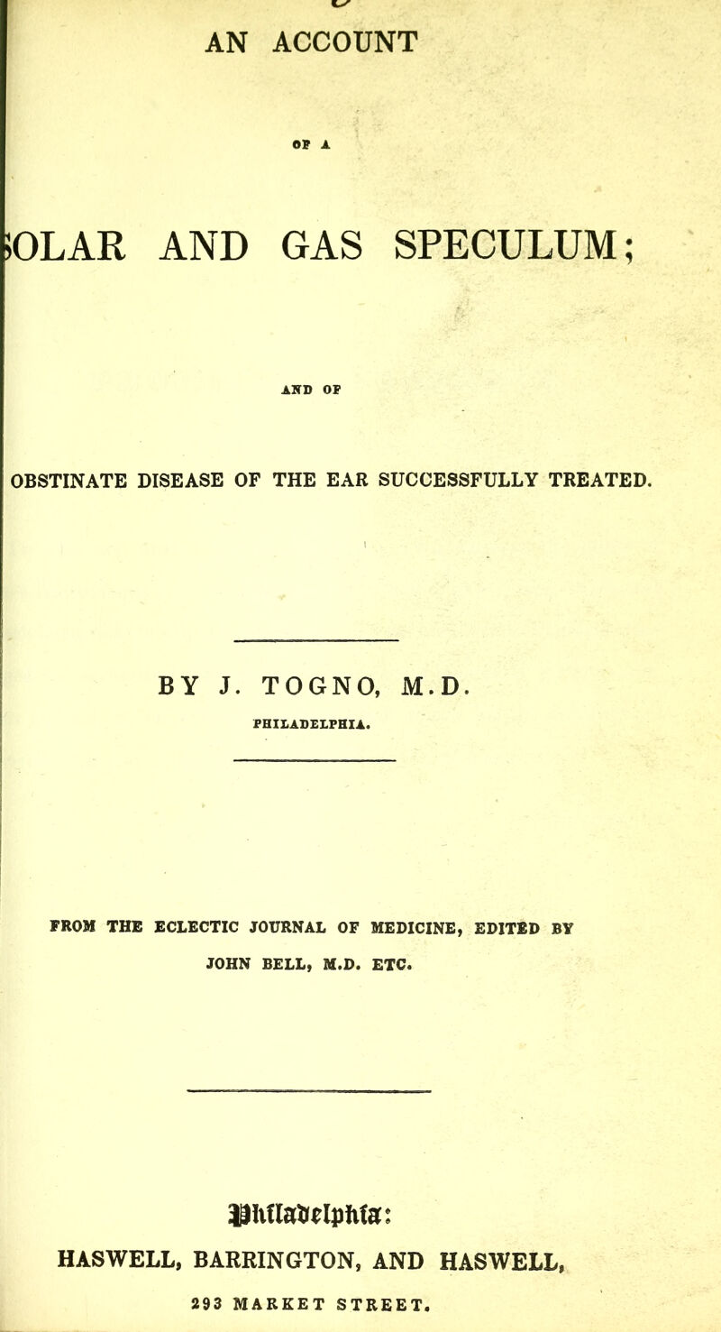 AN ACCOUNT OP A 50LAR AND GAS SPECULUM; AKD OP OBSTINATE DISEASE OF THE EAR SUCCESSFULLY TREATED. BY J. TOGNO, M.D. PHILADELPHIA. FROM THE ECLECTIC JOURNAL OF MEDICINE, EDITED BY JOHN BELL, M.D. ETC. 9|hnaH(l])hta: HASWELL, BARRINGTON, AND HASWELL, 293 MARKET STREET