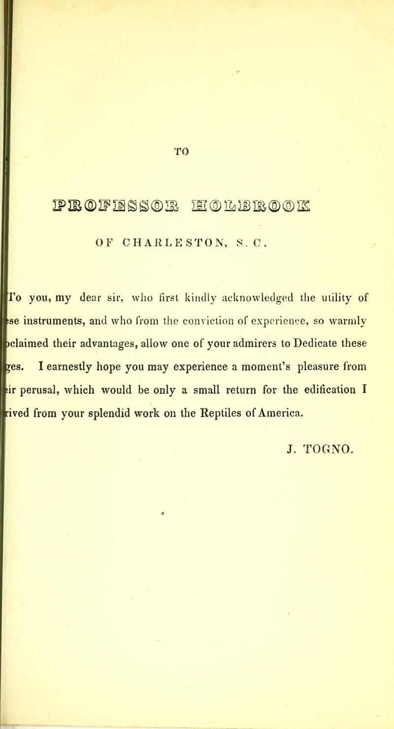 TO iPiB®if’isss®^ m®iL3jm®®s OF CHARLESTON, S. C. To you, my dear sir, who first kindly acknowledged the utility of se instruments, and who from the conviction of experience, so warmly )claimed their advantages, allow one of your admirers to Dedicate these yes. I earnestly hope you may experience a moment’s pleasure from fir perusal, which would be only a small return for the edification I |rived from your splendid work on the Reptiles of America. J. TOG NO.