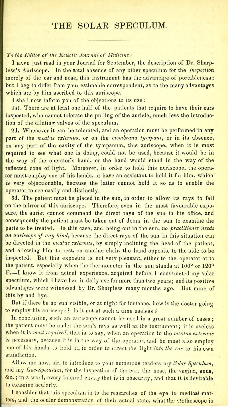 THE SOLAR SPECULUM. To the Editor of the Eclectic Journal of Medicine : I HAVE just read in your Journal for September, the description of Dr. Sharp- less’s Auriscope. In the 1>otal absence of any other speculum for the impection merely of the ear and nose, this instrument has the advantage of portableness; but I beg to differ from your estimable correspondent, as to the many advantages which are by him ascribed to this auriscope. I shall now inform you of the objections to its use: 1st. There are at least one half of the patients that require to have their ears inspected, who cannot tolerate the pulling of the auricle, much less the introduc- tion of the dilating valves of the speculum. 2d. Whenever it can be tolerated, and an operation must be performed in any part of the meatus externus, or on the memhrana tympanic or in its absence, on any part of the cavity of the tympanum, this auriscope, when it is most required to see what one is doing, could not be used, because it would be in the way of the operator's hand, or the hand would stand in the way of the reflected cone of light. Moreover, in order to hold this auriscope, the opera- tor must employ one of his hands, or have an assistant to hold it for him, which is very objectionable, because the latter cannot hold it so as to enable the operator to see easily and distinctly. 3d. The patient must be placed in the sun, in order to allow its rays to fall on the mirror of this auriscope. Therefore, even in the most favourable expo- sure, the aurist cannot command the direct rays of the sun in his office, and consequently the patient must be taken out of doors in the sun to examine the parts to be treated. In this case, and being out in the sun, no practitioner needs an auriscope of any Idnd^ because the direct rays of the sun in this situation can be directed in the meatus externus^ by simply inclining the head of the patient, and allowing him to rest, on another chair, the hand opposite to the side to be inspected. But this exposure is not very pleasant, either to the operator or to the patient, especially when the thermometer in the sun stands at 100° or 120° F.—I know it from actual experience, acquired before I constructed my solar speculum, which I have had in daily use for more than two years; and its positive advantages were witnessed by Dr. Sharpless many months ago. But more of this by and bye. But if there be no sun visible, or at night for instance, how is the doctor going to employ his auriscope 1 Is it not at such a time useless I In conclusion, such an auriscope cannot be used in a great number of cases ; the patient must be under tlie sun’s rays as well as the instrument; it is useless when it is most required^ that is to say, when an operation in the meatus externus is necessary, because it is in the way of the operator, and he must also employ one of his hands to hold it, in order to direct the light bito the ear to his own satisfaction. Allow me now, sir, to introduce to your numerous readers my Solar Speculum^ and my Gas-Speculum, for the inspection of the ear, the nose, the vagina, anus, &c,; in a word, every internal cavity that is in obscurity, and that it is desirable to examine ocularly. I consider that this speculum is to the researches of the eye in medical mat- ters, and the ocular demonstration of their actual state, what the stethoscope is