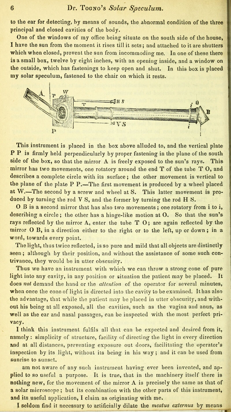 to the ear for detecting, by means of sounds, the abnormal condition of the three principal and closed cavities of the body. One of the windows of my office being situate on the south side of the house, I have the sun from the moment it rises till it sets; and attached to it are shutters which when closed, prevent the sun from incommoding me. In one of these there is a small box, twelve by eight inches, with an opening inside, and a window on the outside, which has fastenings to keep open and shut. In this box is placed my solar speculum, fastened to the chair on which it rests. This instrument is placed in the box above alluded to, and the vertical plate P P is firmly held perpendicularly by proper fastening in the plane of the south side of the box, so that the mirror A is freely exposed to the sun’s rays. This mirror has two movements, one rotatory around the end T of the tube T O, and describes a complete circle with its surface; the other movement is vertical to the plane of the plate P P.—The first movement is produced by a wheel placed at W.—The second by a screw and wheel at S. This latter movement is pro- duced by turning the rod V S, and the former by turning the rod H S. 0 B is a second mirror that has also two movements; one rotatory from i to i, describing a circle ; the other has a hinge-like motion at O. So that the sun’s rays reflected by the mirror A, enter the tube T O; are again reflected by the mirror O B, in a direction either to the right or to the left, up or down ; in a word, towards every point. The light, thus twice reflected, is so pure and mild that all objects are distinctly seen; although by their position, and without the assistance of some such con- trivance, they would be in utter obscurity. Thus we have an instrument with which we can throw a strong cone of pure light into any cavity, in any position or situation the patient may be placed. It does not demand the hand or the aUention of the operator for several minutes, when once the cone of light is directed into the cavity to be examined. Ithas also the advantage, that while the patient may be placed in utter obscurity, and with- out his being at all exposed, all the cavities, such as the vagina and anus, as well as the ear and nasal passages, can be inspected with the most perfect pri- vacy. 1 think this instrument fulfils all that can be expected and desired from it, namely: simplicity of structure, facility of directing the light in every direction and at all distances, preventing exposure out doors, facilitating the operator’s inspection by its light, without its being in his way ; and it can be used from sunrise to sunset. am not aware of any such instrument having ever been invented, and ap- plied to so useful a purpose. It is true, that in the machinery itself there is nothing new, for the movement of the mirror A is precisely the same as that of a solar microscope; but its combination with the other parts of this instrument, and its useful application, I claim as originating with me. I seldom find it necessary to artificially dilate the meatus externus by means