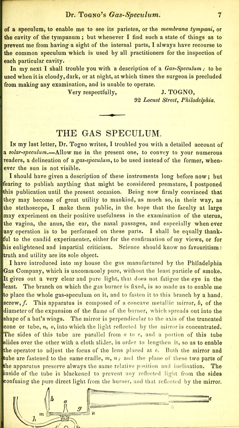 of a speculum, to enable me to see its parietes, or the memhrana tympani., or the cavity of the tympanum ; but whenever I find such a state of things as to prevent me from having a sight of the internal parts, I always have recourse to the common speculum which is used by all practitioners for the inspection of each particular cavity. In my next I shall trouble you with a description of a Gas-Speculum; to be used when it is cloudy, dark, or at night, at which times the surgeon is precluded from making any examination, and is unable to operate. Very respectfully, J. TOGNO, 92 Locust Street, Philadelphia. THE GAS SPECULUM. In my last letter. Dr. Togno writes, I troubled you with a detailed account of a solar-speculum.—Allow me in the present one, to convey to your numerous readers, a delineation of a gas-speculum, to be used instead of the former, when- ever the sun is not visible. I should have given a description of these instruments long before now; but fearing to publish anything that might be considered premature, I postponed this publication until the present occasion. Being now firmly convinced that they may become of great utility to mankind, as much so, in their way, as the stethoscope, I make them public, in the hope that the faculty at large may experiment on their positive usefulness in the examination of the uterus, the vagina, the anus, the ear, the nasal passages, and especially when ever any operation is to be performed on these parts. I shall be equally thank- ful to the candid experimenter, either for the confirmation of my views, or for his enlightened and impartial criticism. Science should know no favouritism: truth and utility are its sole object. ' I have introduced into my house the gas manufactured by the Philadelphia Gas Company, which is uncommonly pure, without the least particle of smoke. It gives out a very clear and pure light, that does not fatigue the eye in the least. The branch on which the gas burner is fi.Ked, is so made as to enable me to place the whole gas-speculum on it, and to fasten it to this branch by a hand, screw,/. This apparatus is composed of a concave metallic mirror, b, of the diameter of the expansion of the flame of the burner, which spreads out into the shape of a bat’s wings. The mirror is perpendicular to the axis of the truncated cone or tube, n, o, into which the light reflected by the mirror is concentrated. The sides of this tube are parallel from o to e, and a portion of this tube slides over the other with a cloth slider, in order to lengthen it, so as to enable the operator to adjust the focus of the lens placed at e. Both the mirror and tube are fastened to the same cradle, m, n; and the plane of these two parts of the apparuuis preserve always the same relative position and inclination. The inside of the tube is blackened to prevent any reflected light from the sides confusing the pure direct light from the burner, and that reflected by the mirror.