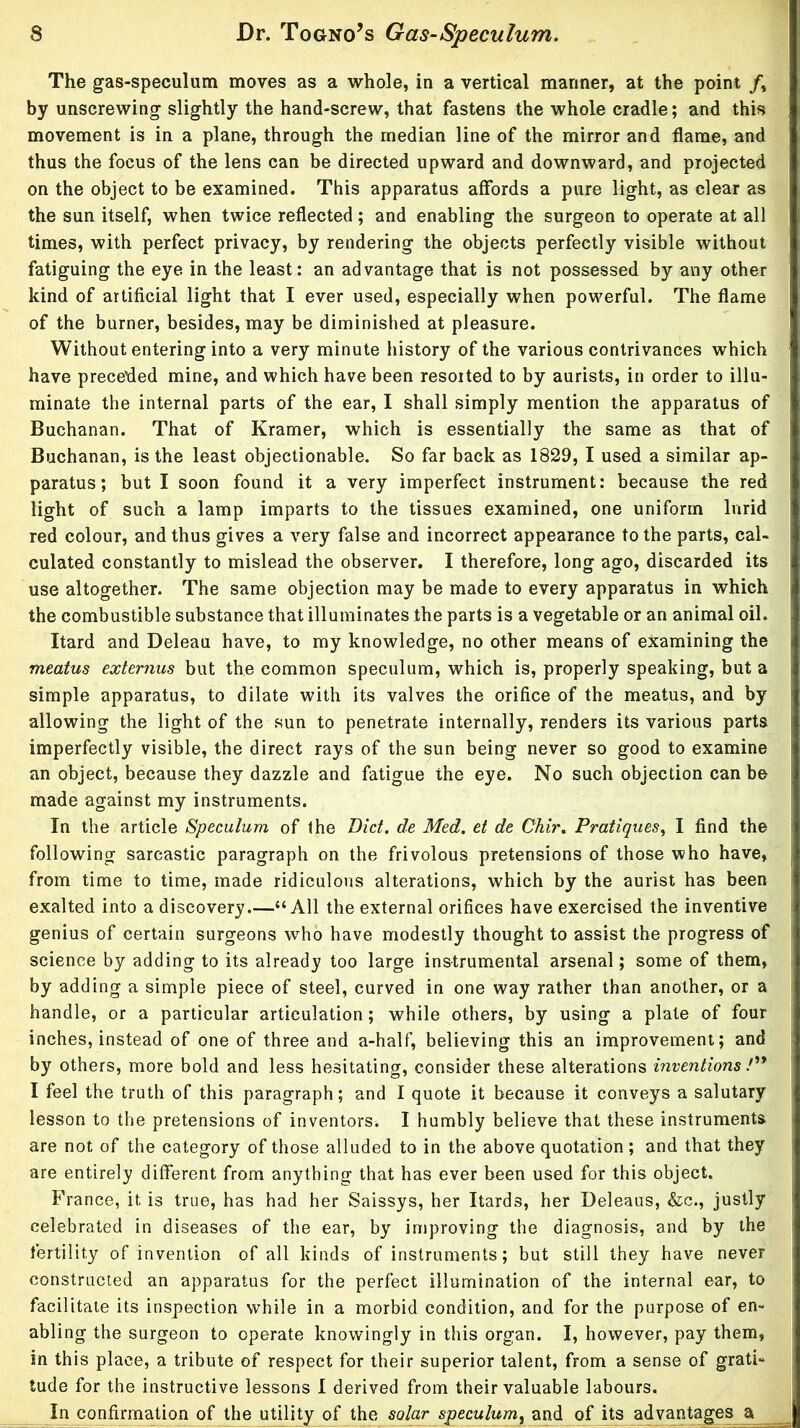 The gas-speculum moves as a whole, in a vertical mariner, at the point /, by unscrewing slightly the hand-screw, that fastens the whole cradle; and this movement is in a plane, through the median line of the mirror and flame, and thus the focus of the lens can be directed upward and downward, and projected on the object to be examined. This apparatus affords a pure light, as clear as the sun itself, when twice reflected; and enabling the surgeon to operate at all times, with perfect privacy, by rendering the objects perfectly visible without fatiguing the eye in the least: an advantage that is not possessed by any other kind of artificial light that I ever used, especially when powerful. The flame of the burner, besides, may be diminished at pleasure. Without entering into a very minute history of the various contrivances which have precefled mine, and which have been resorted to by aurists, in order to illu- minate the internal parts of the ear, I shall simply mention the apparatus of Buchanan. That of Kramer, which is essentially the same as that of Buchanan, is the least objectionable. So far back as 1829, I used a similar ap- paratus; but I soon found it a very imperfect instrument: because the red light of such a lamp imparts to the tissues examined, one uniform lurid red colour, and thus gives a very false and incorrect appearance to the parts, cal- culated constantly to mislead the observer. I therefore, long ago, discarded its use altogether. The same objection may be made to every apparatus in which the combustible substance that illuminates the parts is a vegetable or an animal oil. Itard and Deleau have, to my knowledge, no other means of examining the meatus externus but the common speculum, which is, properly speaking, but a simple apparatus, to dilate with its valves the orifice of the meatus, and by allowing the light of the sun to penetrate internally, renders its various parts imperfectly visible, the direct rays of the sun being never so good to examine an object, because they dazzle and fatigue the eye. No such objection can be made against my instruments. In the article Speculum of the Bid, de Med. et de Chir. Pratiques^ I find the following sarcastic paragraph on the frivolous pretensions of those who have, from time to time, made ridiculous alterations, which by the aurist has been exalted into a discovery.—“All the external orifices have exercised the inventive genius of certain surgeons w’^ho have modestly thought to assist the progress of science by adding to its already too large instrumental arsenal; some of them, by adding a simple piece of steel, curved in one way rather than another, or a handle, or a particular articulation; while others, by using a plate of four inches, instead of one of three and a-half, believing this an improvement; and by others, more bold and less hesitating, consider these alterations inventions P* I feel the truth of this paragraph; and I quote it because it conveys a salutary lesson to the pretensions of inventors^ I humbly believe that these instruments are not of the category of those alluded to in the above quotation; and that they are entirely different from anything that has ever been used for this object. France, it is true, has had her Saissys, her Itards, her Deleaus, &c., justly celebrated in diseases of the ear, by improving the diagnosis, and by the fertility of invention of all kinds of instruments; but still they have never constructed an apparatus for the perfect illumination of the internal ear, to facilitate its inspection while in a morbid condition, and for the purpose of en- abling the surgeon to operate knowingly in this organ. I, however, pay them, in this place, a tribute of respect for their superior talent, from a sense of grati- tude for the instructive lessons 1 derived from their valuable labours. In confirmation of the utility^ of the solar speculum^ and of its advantages a