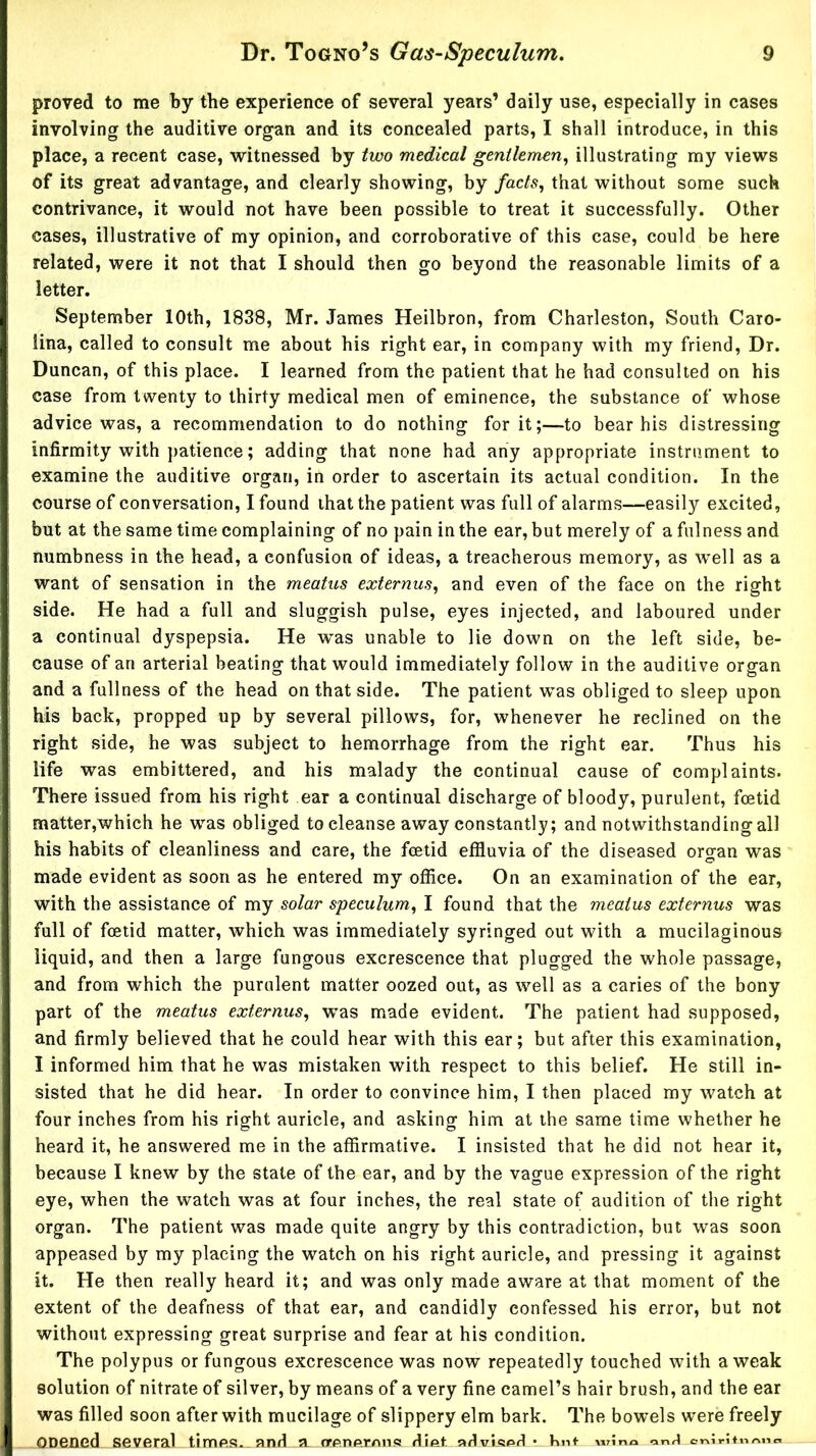 proved to me by the experience of several years’ daily use, especially in cases involving the auditive organ and its concealed parts, I shall introduce, in this place, a recent case, witnessed by two medical gentlemen^ illustrating my views of its great advantage, and clearly showing, by facts, that without some such contrivance, it would not have been possible to treat it successfully. Other cases, illustrative of my opinion, and corroborative of this case, could be here related, were it not that I should then go beyond the reasonable limits of a letter. September 10th, 1838, Mr. James Heilbron, from Charleston, South Caro- lina, called to consult me about his right ear, in company with my friend. Dr. Duncan, of this place. I learned from the patient that he had consulted on his case from twenty to thirty medical men of eminence, the substance of whose advice was, a recommendation to do nothing for it;—to bear his distressing infirmity with patience; adding that none had any appropriate instrument to examine the auditive organ, in order to ascertain its actual condition. In the course of conversation, I found that the patient was full of alarms—easily excited, but at the same time complaining of no pain in the ear, but merely of a fulness and numbness in the head, a confusion of ideas, a treacherous memory, as well as a want of sensation in the meatus externus, and even of the face on the right side. He had a full and sluggish pulse, eyes injected, and laboured under a continual dyspepsia. He was unable to lie down on the left side, be- cause of an arterial beating that would immediately follow in the auditive organ and a fullness of the head on that side. The patient was obliged to sleep upon his back, propped up by several pillows, for, whenever he reclined on the right side, he was subject to hemorrhage from the right ear. Thus his life was embittered, and his malady the continual cause of complaints. There issued from his right ear a continual discharge of bloody, purulent, foetid matter,which he was obliged to cleanse away constantly; and notwithstanding all his habits of cleanliness and care, the foetid effluvia of the diseased oro-an was made evident as soon as he entered my office. On an examination of the ear, with the assistance of my solar speculum, I found that the meatus externus was full of foetid matter, which was immediately syringed out with a mucilaginous liquid, and then a large fungous excrescence that plugged the whole passage, and from which the purulent matter oozed out, as well as a caries of the bony part of the meatus externus, was made evident. The patient had supposed, and firmly believed that he could hear with this ear; but after this examination, I informed him that he was mistaken with respect to this belief. He still in- sisted that he did hear. In order to convince him, I then placed my watch at four inches from his right auricle, and asking him at the same time whether he heard it, he answered me in the affirmative. I insisted that he did not hear it, because I knew by the state of the ear, and by the vague expression of the right eye, when the watch was at four inches, the real state of audition of the right organ. The patient was made quite angry by this contradiction, but was soon appeased by my placing the watch on his right auricle, and pressing it against it. He then really heard it; and was only made aware at that moment of the extent of the deafness of that ear, and candidly confessed his error, but not without expressing great surprise and fear at his condition. The polypus or fungous excrescence was now repeatedly touched with a weak solution of nitrate of silver, by means of a very fine camel’s hair brush, and the ear was filled soon after with mucilage of slippery elm bark. The bowels were freely Onencd several times, and a. crenernns Hie.t. aHvieprl • Knt wrino onf^ rifncuo