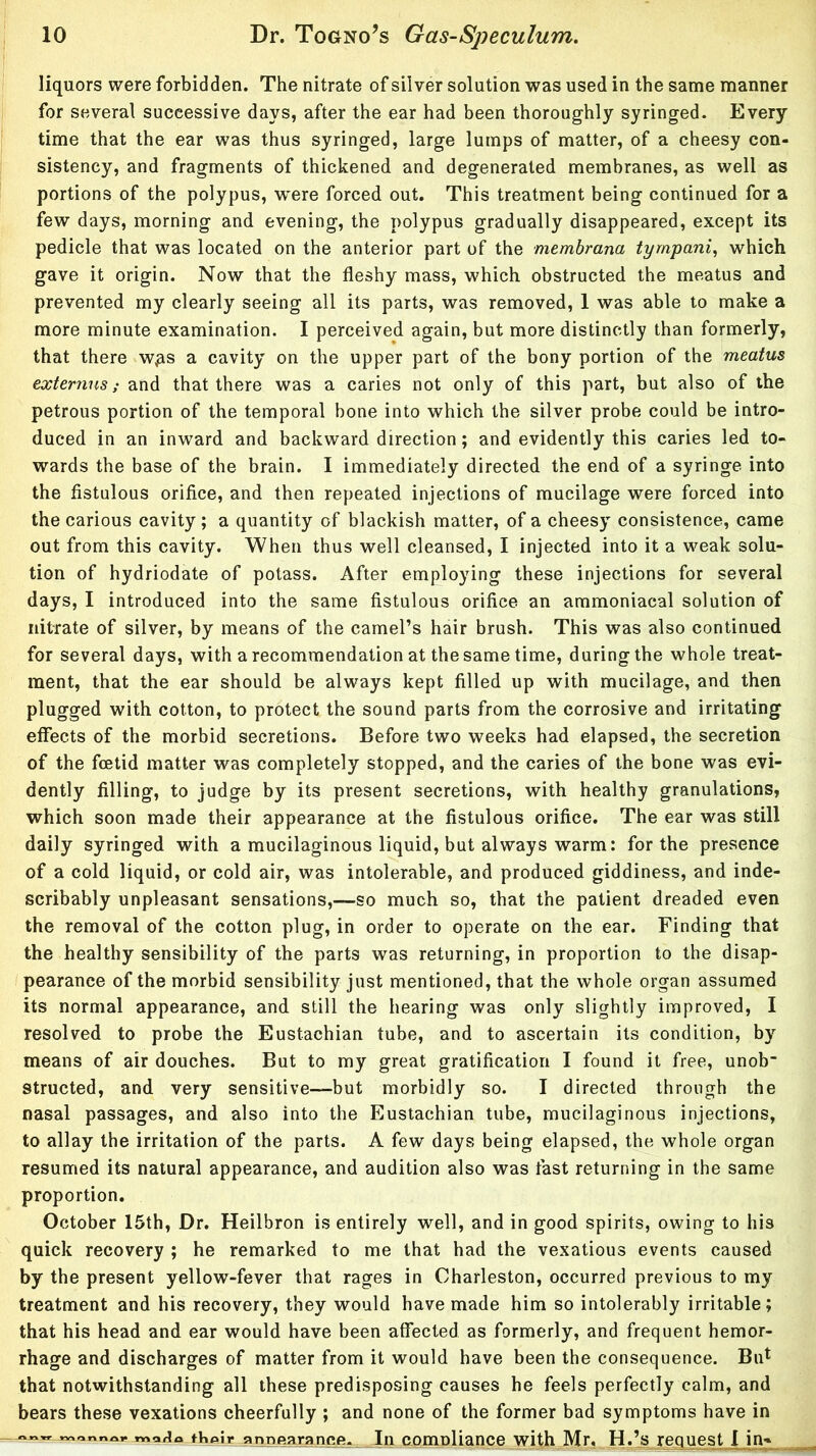 liquors were forbidden. The nitrate of silver solution was used in the same manner for several successive days, after the ear had been thoroughly syringed. Every time that the ear was thus syringed, large lumps of matter, of a cheesy con- sistency, and fragments of thickened and degenerated membranes, as well as portions of the polypus, were forced out. This treatment being continued for a few days, morning and evening, the polypus gradually disappeared, except its pedicle that was located on the anterior part of the membrana tympani, which gave it origin. Now that the fleshy mass, which obstructed the meatus and prevented my clearly seeing all its parts, was removed, 1 was able to make a more minute examination. I perceived again, but more distinctly than formerly, that there w^s a cavity on the upper part of the bony portion of the meatus externns; and that there was a caries not only of this part, but also of the petrous portion of the temporal bone into which the silver probe could be intro- duced in an inward and backward direction; and evidently this caries led to- wards the base of the brain. I immediately directed the end of a syringe into the fistulous orifice, and then repeated injections of mucilage were forced into the carious cavity; a quantity of blackish matter, of a cheesy consistence, came out from this cavity. When thus well cleansed, I injected into it a weak solu- tion of hydriodate of potass. After employing these injections for several days, I introduced into the same fistulous orifice an ammoniacal solution of nitrate of silver, by means of the camel’s hair brush. This was also continued for several days, with a recommendation at the same time, during the whole treat- ment, that the ear should be always kept filled up with mucilage, and then plugged with cotton, to protect the sound parts from the corrosive and irritating effects of the morbid secretions. Before two weeks had elapsed, the secretion of the foetid matter was completely stopped, and the caries of the bone was evi- dently filling, to judge by its present secretions, with healthy granulations, which soon made their appearance at the fistulous orifice. The ear was still daily syringed with a mucilaginous liquid, but always warm: for the presence of a cold liquid, or cold air, was intolerable, and produced giddiness, and inde- scribably unpleasant sensations,—so much so, that the patient dreaded even the removal of the cotton plug, in order to operate on the ear. Finding that the healthy sensibility of the parts was returning, in proportion to the disap- pearance of the morbid sensibility just mentioned, that the whole organ assumed its normal appearance, and still the hearing was only slightly improved, I resolved to probe the Eustachian tube, and to ascertain its condition, by means of air douches. But to my great gratification I found it free, unob structed, and very sensitive—but morbidly so. I directed through the nasal passages, and also into the Eustachian tube, mucilaginous injections, to allay the irritation of the parts. A few days being elapsed, the whole organ resumed its natural appearance, and audition also was fast returning in the same proportion. October 15th, Dr. Heilbron is entirely well, and in good spirits, owing to his quick recovery ; he remarked to me that had the vexatious events caused by the present yellow-fever that rages in Charleston, occurred previous to my treatment and his recovery, they would have made him so intolerably irritable; that his head and ear would have been affected as formerly, and frequent hemor- rhage and discharges of matter from it would have been the consequence. Bifi that notwithstanding all these predisposing causes he feels perfectly calm, and bears these vexations cheerfully ; and none of the former bad symptoms have in