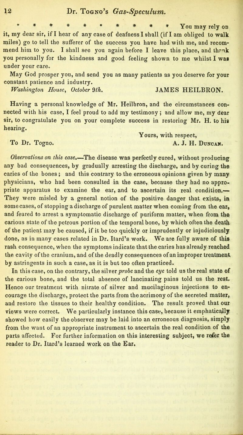 * * ^ * * * * *You may rely on it, my dear sir, if I hear of any case of deafness I shall (if I am obliged to walk miles) go to tell the sufferer of the success you have had with me, and recom- mend him to you. I shall see you again before I leave this place, and th?nk you personally for the kindness and good feeling shown to me whilst I wa* under your care« May God prosper you, and send you as many patients as you deserve for your constant patience and industry. Washington House, October dth. JAMES HEILBRON. Having a personal knowledge of Mr. Heilbron, and the circumstances con- nected with his case, I feel proud to add my testimony; and allow me, my dear sir, to congratulate you on your complete success in restoring Mr. H. to his hearing. Yours, with respect. To Dr. Togno. A. J. H. Duncan. Observations on this case,—The disease was perfectly cured, without producing any bad consequences, by gradually arresting the discharge, and by curing the caries of the bones; and this contrary to the erroneous opinions given by many physicians, who had been consulted in the case, because they had no appro- priate apparatus to examine the ear, and to ascertain its real condition.— They were misled by a general notion of the positive danger that exists, in some cases, of stopping a discharge of purulent matter when coming from the ear, and feared to arrest a symptomatic discharge of puriform matter, when from the carious state of the petrous portion of the temporal bone, by which often the death of the patient may be caused, if it be too quickly or imprudently or injudiciously done, as in many cases related in Dr. Itard’s work. We are fully aware of this rash consequence, when the symptoms indicate that the caries has already reached the cavity of the cranium, and of the deadly consequences of an improper treatment by astringents in such a case, as it is but too often practiced. In this case, on the contrary, the silver probe and the eye told us the real state of the carious bone, and the total absence of lancinating pains told us the rest. Hence our treatment with nitrate of silver and mucilaginous injections to en- courage the discharge, protect the parts from the acrimony of the secreted matter, and restore the tissues to their healthy condition. The result proved that our views were correct. We particularly instance this case, because it emphatically showed how easily the observer may be laid into an erroneous diagnosis, simply from the wmnt of an appropriate instrument to ascertain the real condition of the parts affected. For further information on this interesting subject, we refer the reader to Dr. Itard’s learned work on the Ear,