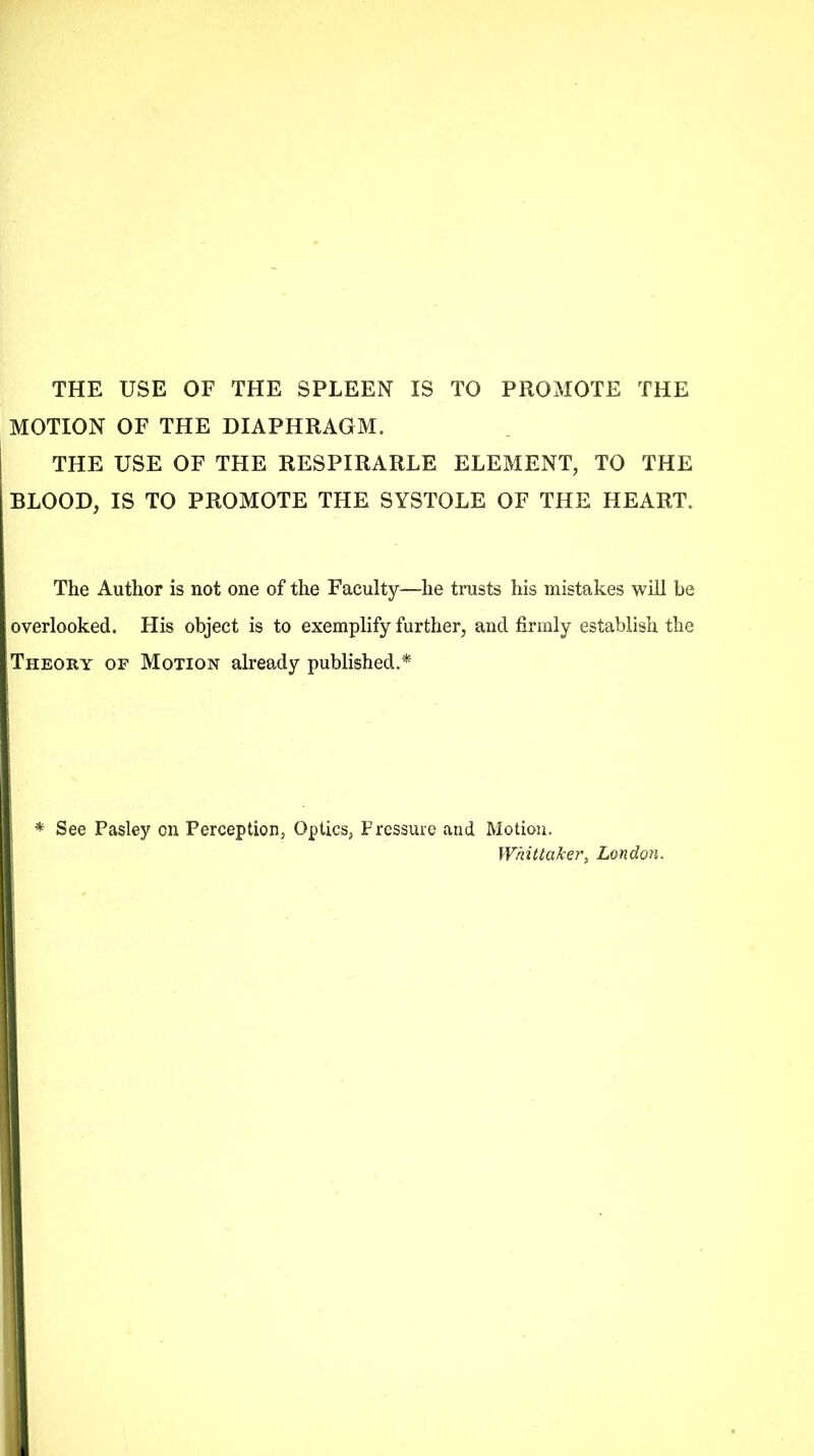 THE USE OF THE SPLEEN IS TO PROMOTE THE MOTION OF THE DIAPHRAGM. THE USE OF THE RESPIRARLE ELEMENT, TO THE BLOOD, IS TO PROMOTE THE SYSTOLE OF THE HEART. The Author is not one of the Faculty—he trusts his mistakes will be overlooked. His object is to exemplify further, and firmly establish the Theory of Motion already published.* * See Pasley on Perception, Optics, Pressure and Motion. Whittakert London.