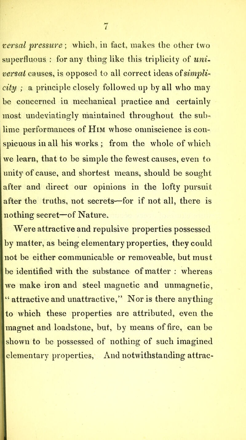 versal 'pressure; which, in fact, makes the other two superfluous : for any thing like this triplicity of uni- versal causes, is opposed to all correct ideas of simpli- city ; a principle closely followed up by all who may be concerned in mechanical practice and certainly most undeviatingly maintained throughout the sub- lime performances of Him whose omniscience is com spicuous in all his works ; from the whole of which we learn, that to be simple the fewest causes, even to unity of cause, and shortest means, should be sought after and direct our opinions in the lofty pursuit after the truths, not secrets—for if not all, there is nothing secret—of Nature. Were attractive and repulsive properties possessed by matter, as being elementary properties, they could not be either communicable or removeable, but must be identified with the substance of matter : whereas [we make iron and steel magnetic and unmagnelic, attractive and unattractive,” Nor is there anything I to which these properties are attributed, even the Imagnet and loadstone, but, by means of fire, can be ■ shown to be possessed of nothing of such imagined ■ elementary properties, And notwithstanding attrac-