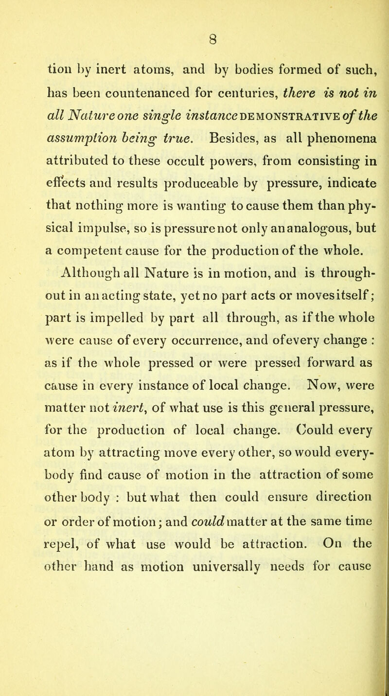 lion by inert atoms, and by bodies formed of such, has been countenanced for centuries, there is not in all Nature one single instance demonstrative of the assumption being true. Besides, as all phenomena attributed to these occult powers, from consisting in effects and results produceable by pressure, indicate that nothing more is wanting to cause them than phy- sical impulse, so is pressurenot only an analogous, but a competent cause for the production of the whole. Although all Nature is in motion, and is through- out in an acting state, yet no part acts or moves itself; part is impelled by part all through, as if the whole were cause of every occurrence, and of every change : as if the whole pressed or were pressed forward as cause in every instance of local change. Now, were matter not inert, of what use is this general pressure, for the production of local change. Could every atom by attracting move every other, so would every- body find cause of motion in the attraction of some other body : but what then could ensure direction or order of motion; and could matter at the same time repel, of what use would be attraction. On the other hand as motion universally needs for cause