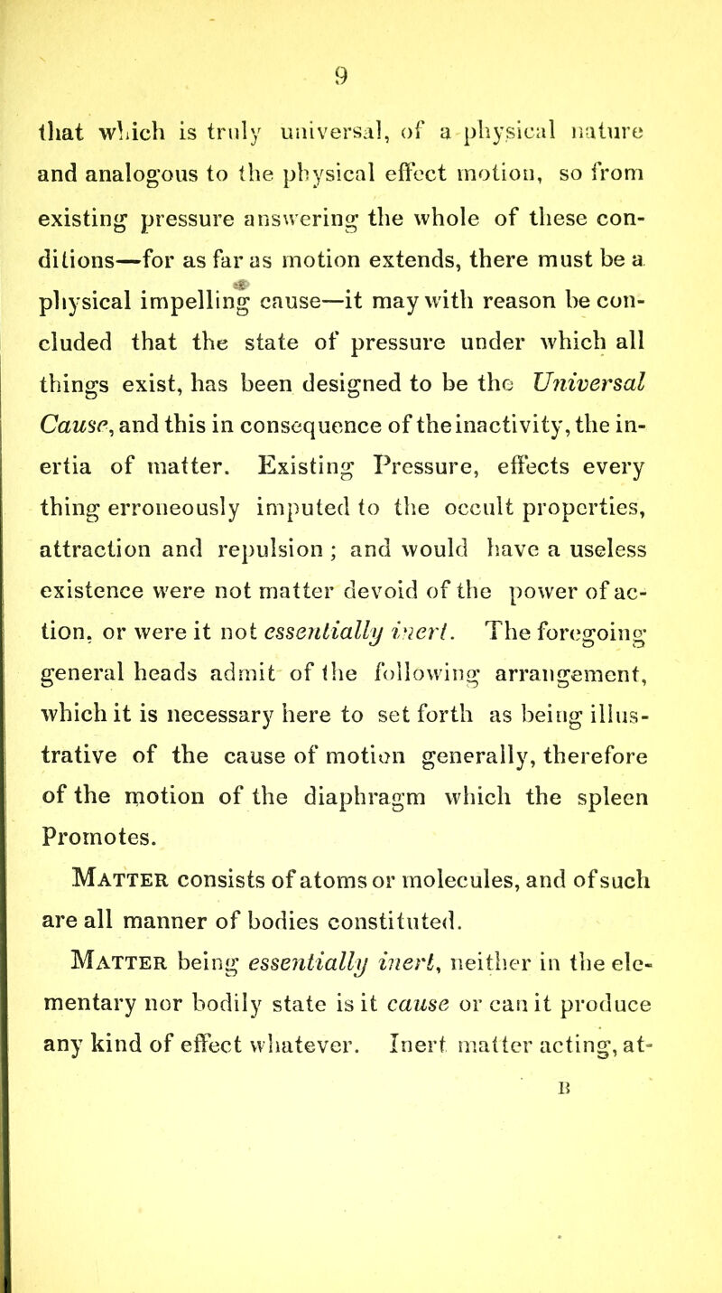 that which is truly universal, of u physical nature and analogous to the physical effect motion, so from existing pressure answering the whole of these con- ditions—for as far as motion extends, there must be a e£ physical impelling cause—it may with reason be con- cluded that the state of pressure under which all things exist, has been designed to be the Universal Cause, and this in consequence of the inactivity, the in- ertia of matter. Existing Pressure, effects every thing erroneously imputed to the occult properties, attraction and repulsion ; and would have a useless existence were not matter devoid of the power of ac- tion, or were it not essentially inert. The foregoing general heads admit of the following arrangement, which it is necessary here to set forth as being illus- trative of the cause of motion generally, therefore of the motion of the diaphragm which the spleen Promotes. Matter consists of atoms or molecules, and of such are all manner of bodies constituted. Matter being essentially inert, neither in the ele- mentary nor bodily state is it cause or can it produce any kind of effect whatever. Inert matter acting, at- B