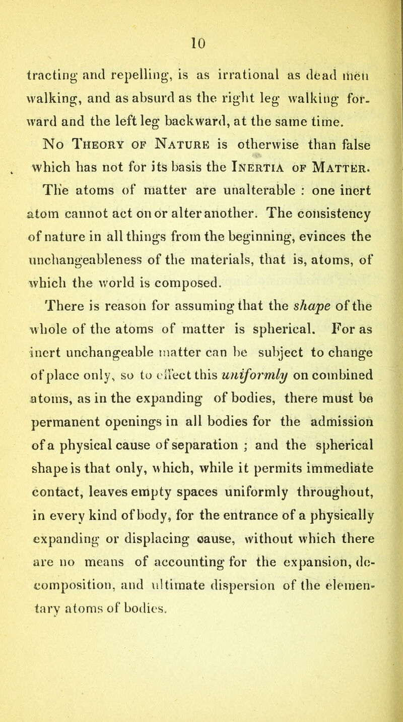 trading and repelling, is as irrational as dead men walking, and as absurd as the right leg walking for- ward and the left leg backward, at the same time. No Theory of Nature is otherwise than false v which has not for its basis the Inertia of Matter. Tlie atoms of matter are unalterable : one inert atom cannot act on or alter another. The consistency of nature in all things from the beginning, evinces the unchangeableness of the materials, that is, atoms, of which the world is composed. There is reason for assuming that the shape of the whole of the atoms of matter is spherical. For as inert unchangeable matter can be subject to change of place only, so to effect this unifor'mly on combined atoms, as in the expanding of bodies, there must be permanent openings in all bodies for the admission of a physical cause of separation ; and the spherical shape is that only, which, while it permits immediate contact, leaves empty spaces uniformly throughout, in every kind of body, for the entrance of a physically expanding or displacing ©ause, without which there are no means of accounting for the expansion, de- composition, and ultimate dispersion of the elemen- tary atoms of bodies.