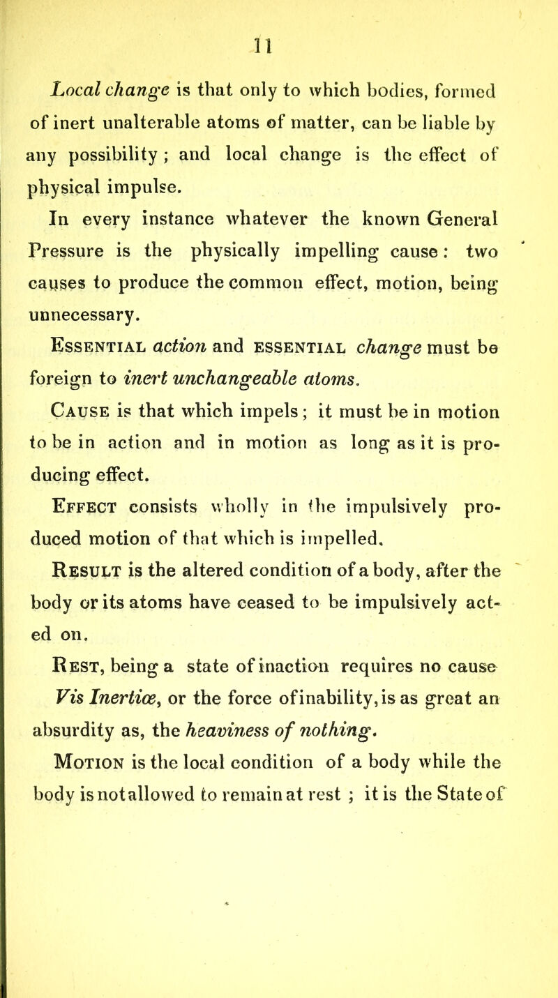 Local change is that only to which bodies, formed of inert unalterable atoms of matter, can be liable by any possibility; and local change is the effect of physical impulse. In every instance whatever the known General Pressure is the physically impelling cause: two causes to produce the common effect, motion, being unnecessary. Essential action and essential change must be foreign to inert unchangeable atoms. Cause is that which impels; it must be in motion to be in action and in motion as long as it is pro- ducing effect. Effect consists wholly in the impulsively pro- duced motion of that which is impelled. Result is the altered condition of a body, after the body or its atoms have ceased to be impulsively act- ed on. Rest, being a state of inaction requires no cause Vis Inertice, or the force of inability, is as great an absurdity as, the heaviness of nothing. Motion is the local condition of a body while the body is not allowed to remain at rest ; it is the State of